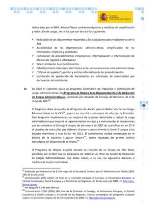 86
elaborados por el MAP. Ambos Planes contienen objetivos y medidas de simplificación
y reducción de cargas, entre los que son de citar los siguientes:
 Reducción de los documentos requeridos a los ciudadanos para relacionarse con la
AGE
 Accesibilidad de las dependencias administrativas; simplificación de los
formularios, impresos y solicitudes
 Eliminación de procedimientos innecesarios; informatización e interconexión de
oficinas de registro e información
 Tele-tramitación de procedimientos
 Establecimiento del correo electrónico en las comunicaciones intra-administrativas
 “Oficina sin papeles”: gestión y archivo informático de los procedimientos
 Sustitución de aportación de documentos en solicitudes de autorización por
declaración del solicitante.
VI. En 2007 el Gobierno inicia un programa sistemático de reducción y eliminación de
cargas administrativas: el «Programa de Mejora de la Reglamentación y de Reducción
de Cargas Administrativas», aprobado por Acuerdo de Consejo de Ministros de 4 de
mayo de 200785
.
El Programa daba respuesta al «Programa de Acción para la Reducción de las Cargas
Administrativas en la UE»86
, puesto en marcha a principios de año por la Comisión.
Este Programa implementaba un conjunto de acciones destinadas a reducir la carga
administrativa que imponía la reglamentación en vigor y a instrumentar el compromiso
que se sometería al Consejo Europeo de primavera de 2007 de cuantificar en un 25 %
el objetivo de reducción que deberán alcanzar conjuntamente la Unión Europea y los
Estados miembros a más tardar en 2012. El compromiso estaba enmarcado en el
ámbito de la iniciativa «Legislar Mejor»87
, como resultado del primer análisis
estratégico del desarrollo de la misma.88
El Programa de Mejora español preveía la creación de un Grupo de Alto Nivel,
presidido por el MAP que se encargaría de redactar un «Plan de Acción de Reducción
de Cargas Administrativas» que debía incluir, a su vez, las siguientes acciones o
medidas de mejora normativa:
85
Publicado por Resolución de 23 de mayo de la Secretaría General para la Administración Pública (BOE
140, de 12 de junio)
86
Comunicación COM (2007) 23 final de la Comisión Europea al Consejo, al Parlamento Europeo, al
Comité Económico y Social Europeo y al Comité de las Regiones, de 24 de enero de 2007. En http://eur-
lex.europa.eu
87
Ver epígrafe 3.1 de este Manual
88
Comunicación COM (2006) 689 final de la Comisión al Consejo, al Parlamento Europeo, al Comité
Económico y Social Europeo y al Comité de las Regiones, Análisis estratégico del programa «Legislar
mejor» en la Unión Europea, de 14 de noviembre de 2006. En http://eur-lex.europa.eu
 