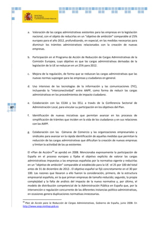 87
a. Valoración de las cargas administrativas existentes para las empresas en la legislación
nacional, con el objeto de reducirlas en un “objetivo de ambición” comparable al 25%
europeo para el año 2012, profundizando, en especial, en las medidas necesarias para
disminuir los trámites administrativos relacionados con la creación de nuevas
empresas.
b. Participación en el Programa de Acción de Reducción de Cargas Administrativas de la
Comisión Europea, cuyo objetivo es que las cargas administrativas derivadas de la
legislación de la UE se reduzcan en un 25% para 2012.
c. Mejora de la regulación, de forma que se reduzcan las cargas administrativas que las
nuevas normas supongan para las empresas y ciudadanos en general.
d. Uso intensivo de las tecnologías de la información y las comunicaciones (TIC),
incluyendo la “interconectividad” entre AAPP, como forma de reducir las cargas
administrativas en los procedimientos de impacto ciudadano.
e. Colaboración con las CCAA y los EELL a través de la Conferencia Sectorial de
Administración Local, para vincular su participación en los objetivos del Plan.
f. Identificación de nuevas iniciativas que permitan avanzar en los procesos de
simplificación de trámites que inciden en la vida de los ciudadanos y en sus relaciones
con las AAPP.
g. Colaboración con las Cámaras de Comercio y las organizaciones empresariales y
sindicales para avanzar en la rápida identificación de aquellas medidas que permitan la
reducción de las cargas administrativas que dificultan la creación de nuevas empresas
y limitan la actividad de las ya existentes
El «Plan de Acción»89
se aprobó en 2008. Mencionaba expresamente la participación de
España en el proceso europeo y fijaba el objetivo explícito de valorar las cargas
administrativas impuestas a las empresas españolas por la normativa vigente y reducirlas
en un “objetivo de ambición” comparable al establecido para la UE -el 25 por 100 del total
antes de 31 de diciembre de 2012-. El objetivo español se fijó concretamente en el 30 por
100. Las razones que llevaron a ello fueron la consideración, primero, de la estructura
empresarial española, en la que priman empresas de tamaño reducido; segundo, la propia
complejidad y la falta de análisis del impacto de la nueva normativa y, por último, el
modelo de distribución competencial de la Administración Pública en España que, por la
intervención o regulación concurrente de las diferentes instancias político-administrativas,
en ocasiones genera duplicaciones normativas innecesarias.
89
Plan de Acción para la Reducción de Cargas Administrativas, Gobierno de España, junio 2008. En
http://www.seap.minhap.gob.es
 