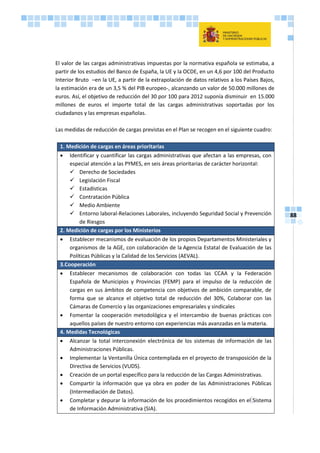 88
El valor de las cargas administrativas impuestas por la normativa española se estimaba, a
partir de los estudios del Banco de España, la UE y la OCDE, en un 4,6 por 100 del Producto
Interior Bruto –en la UE, a partir de la extrapolación de datos relativos a los Países Bajos,
la estimación era de un 3,5 % del PIB europeo-, alcanzando un valor de 50.000 millones de
euros. Así, el objetivo de reducción del 30 por 100 para 2012 suponía disminuir en 15.000
millones de euros el importe total de las cargas administrativas soportadas por los
ciudadanos y las empresas españolas.
Las medidas de reducción de cargas previstas en el Plan se recogen en el siguiente cuadro:
1. Medición de cargas en áreas prioritarias
 Identificar y cuantificar las cargas administrativas que afectan a las empresas, con
especial atención a las PYMES, en seis áreas prioritarias de carácter horizontal:
 Derecho de Sociedades
 Legislación Fiscal
 Estadísticas
 Contratación Pública
 Medio Ambiente
 Entorno laboral-Relaciones Laborales, incluyendo Seguridad Social y Prevención
de Riesgos
2. Medición de cargas por los Ministerios
 Establecer mecanismos de evaluación de los propios Departamentos Ministeriales y
organismos de la AGE, con colaboración de la Agencia Estatal de Evaluación de las
Políticas Públicas y la Calidad de los Servicios (AEVAL).
3.Cooperación
 Establecer mecanismos de colaboración con todas las CCAA y la Federación
Española de Municipios y Provincias (FEMP) para el impulso de la reducción de
cargas en sus ámbitos de competencia con objetivos de ambición comparable, de
forma que se alcance el objetivo total de reducción del 30%, Colaborar con las
Cámaras de Comercio y las organizaciones empresariales y sindicales
 Fomentar la cooperación metodológica y el intercambio de buenas prácticas con
aquellos países de nuestro entorno con experiencias más avanzadas en la materia.
4. Medidas Tecnológicas
 Alcanzar la total interconexión electrónica de los sistemas de información de las
Administraciones Públicas.
 Implementar la Ventanilla Única contemplada en el proyecto de transposición de la
Directiva de Servicios (VUDS).
 Creación de un portal específico para la reducción de las Cargas Administrativas.
 Compartir la información que ya obra en poder de las Administraciones Públicas
(Intermediación de Datos).
 Completar y depurar la información de los procedimientos recogidos en el Sistema
de Información Administrativa (SIA).
 