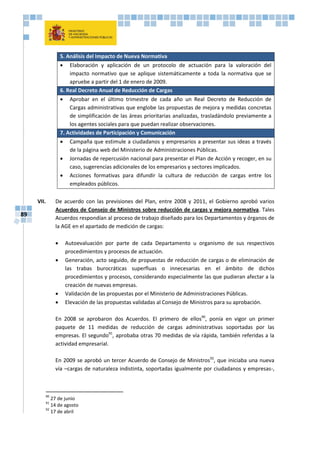89
5. Análisis del Impacto de Nueva Normativa
 Elaboración y aplicación de un protocolo de actuación para la valoración del
impacto normativo que se aplique sistemáticamente a toda la normativa que se
apruebe a partir del 1 de enero de 2009.
6. Real Decreto Anual de Reducción de Cargas
 Aprobar en el último trimestre de cada año un Real Decreto de Reducción de
Cargas administrativas que englobe las propuestas de mejora y medidas concretas
de simplificación de las áreas prioritarias analizadas, trasladándolo previamente a
los agentes sociales para que puedan realizar observaciones.
7. Actividades de Participación y Comunicación
 Campaña que estimule a ciudadanos y empresarios a presentar sus ideas a través
de la página web del Ministerio de Administraciones Públicas.
 Jornadas de repercusión nacional para presentar el Plan de Acción y recoger, en su
caso, sugerencias adicionales de los empresarios y sectores implicados.
 Acciones formativas para difundir la cultura de reducción de cargas entre los
empleados públicos.
VII. De acuerdo con las previsiones del Plan, entre 2008 y 2011, el Gobierno aprobó varios
Acuerdos de Consejo de Ministros sobre reducción de cargas y mejora normativa. Tales
Acuerdos respondían al proceso de trabajo diseñado para los Departamentos y órganos de
la AGE en el apartado de medición de cargas:
 Autoevaluación por parte de cada Departamento u organismo de sus respectivos
procedimientos y procesos de actuación.
 Generación, acto seguido, de propuestas de reducción de cargas o de eliminación de
las trabas burocráticas superfluas o innecesarias en el ámbito de dichos
procedimientos y procesos, considerando especialmente las que pudieran afectar a la
creación de nuevas empresas.
 Validación de las propuestas por el Ministerio de Administraciones Públicas.
 Elevación de las propuestas validadas al Consejo de Ministros para su aprobación.
En 2008 se aprobaron dos Acuerdos. El primero de ellos90
, ponía en vigor un primer
paquete de 11 medidas de reducción de cargas administrativas soportadas por las
empresas. El segundo91
, aprobaba otras 70 medidas de vía rápida, también referidas a la
actividad empresarial.
En 2009 se aprobó un tercer Acuerdo de Consejo de Ministros92
, que iniciaba una nueva
vía –cargas de naturaleza indistinta, soportadas igualmente por ciudadanos y empresas-,
90
27 de junio
91
14 de agosto
92
17 de abril
 