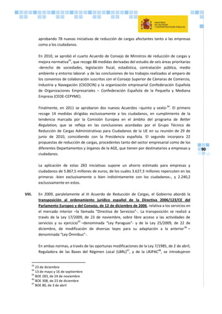 90
aprobando 78 nuevas iniciativas de reducción de cargas afectantes tanto a las empresas
como a los ciudadanos.
En 2010, se aprobó el cuarto Acuerdo de Consejo de Ministros de reducción de cargas y
mejora normativa93
, que recoge 88 medidas derivadas del estudio de seis áreas prioritarias
-derecho de sociedades, legislación fiscal, estadística, contratación pública, medio
ambiente y entorno laboral- y de las conclusiones de los trabajos realizados al amparo de
los convenios de colaboración suscritos con el Consejo Superior de Cámaras de Comercio,
Industria y Navegación (CSCOCIN) y la organización empresarial Confederación Española
de Organizaciones Empresariales – Confederación Española de la Pequeña y Mediana
Empresa (CEOE-CEPYME).
Finalmente, en 2011 se aprobaron dos nuevos Acuerdos –quinto y sexto-94
. El primero
recoge 14 medidas dirigidas exclusivamente a los ciudadanos, en cumplimiento de la
tendencia marcada por la Comisión Europea en el ámbito del programa de Better
Regulation, que se refleja en las conclusiones acordadas por el Grupo Técnico de
Reducción de Cargas Administrativas para Ciudadanos de la UE en su reunión de 29 de
junio de 2010, coincidiendo con la Presidencia española. El segundo incorpora 22
propuestas de reducción de cargas, procedentes tanto del sector empresarial como de los
diferentes Departamentos y órganos de la AGE, que tienen por destinatarios a empresas y
ciudadanos.
La aplicación de estas 283 iniciativas supone un ahorro estimado para empresas y
ciudadanos de 5.867,5 millones de euros, de los cuales 3.627,3 millones repercuten en las
primeras -bien exclusivamente o bien indistintamente con los ciudadanos-, y 2.240,2
exclusivamente en estos.
VIII. En 2009, paralelamente al III Acuerdo de Reducción de Cargas, el Gobierno abordó la
transposición al ordenamiento jurídico español de la Directiva 2006/123/CE del
Parlamento Europeo y del Consejo, de 12 de diciembre de 2006, relativa a los servicios en
el mercado interior –la llamada “Directiva de Servicios”-. La transposición se realizó a
través de la Ley 17/2009, de 23 de noviembre, sobre libre acceso a las actividades de
servicios y su ejercicio95
–denominada “Ley Paraguas”- y de la Ley 25/2009, de 22 de
diciembre, de modificación de diversas leyes para su adaptación a la anterior96
–
denominada “Ley Ómnibus”-.
En ambas normas, a través de las oportunas modificaciones de la Ley 7/1985, de 2 de abril,
Reguladora de las Bases del Régimen Local (LBRL)97
, y de la LRJPAC98
, se introdujeron
93
23 de diciembre
94
13 de mayo y 16 de septiembre
95
BOE 283, de 24 de noviembre
96
BOE 308, de 23 de diciembre
97
BOE 80, de 3 de abril
 