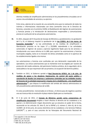 91
distintas medidas de simplificación administrativa en los procedimientos vinculados con el
acceso a las actividades de servicios y su ejercicio.
Entre otras, además de la creación de una ventanilla única para la realización de todos los
trámites e informaciones relacionadas con éstos (ventanilla única de la Directiva de
Servicios, conocida con el acrónimo VUDS), la flexibilización del régimen de autorizaciones
y licencias previas y la introducción de declaraciones responsables y comunicaciones
previas en sustitución de las actuaciones autorizatorias.
IX. En 2011, después del IV Acuerdo de Consejo de Ministros y paralelamente a la aprobación
del V y VI, el Gobierno impulsó la aprobación de la Ley 2/2011, de 4 de marzo, de
Economía Sostenible 99
. La Ley profundizaba en las medidas de simplificación y
liberalización previstas en las Leyes 17 y 25/2009, extendiendo a las actividades
comerciales el régimen de acceso y ejercicio legalmente fijado para las de servicios e
introduciendo una nueva reforma en la LBRL para suprimir las autorizaciones y licencias
municipales exigidas, tanto en la iniciación de dichas actividades como en la apertura de
los establecimientos ligados a las mismas.
Las autorizaciones y licencias eran sustituidas por una declaración responsable de los
operadores. Las únicas autorizaciones que se mantenían eran las exigidas por razones de
protección del medio ambiente, del patrimonio histórico-artístico, de la seguridad o de la
salud pública o las que requiriesen del uso privativo y la ocupación del dominio público.
X. También en 2011, el Gobierno aprobó el Real Decreto-ley 8/2011, de 1 de julio, de
medidas de apoyo a los deudores hipotecarios; de control del gasto público y
cancelación de deudas con empresas y autónomos contraídas por las entidades locales;
de fomento de la actividad empresarial e impulso de la rehabilitación, y de simplificación
administrativa100
, que dispuso la modificación del sentido del silencio administrativo en
125 procedimientos administrativos de la AGE.
En estos procedimientos -mencionados en el Anexo-, el silencio pasa de negativo a positivo
una vez transcurrido sin resolución el plazo máximo fijado para su tramitación.
XI. El 3 de junio de 2011, el Consejo de Ministros aprobó varios compromisos de
simplificación documental dirigidos a hacer efectivo el derecho de los ciudadanos a no
aportar a la Administración ningún documento que ya estuviera en poder de la misma,
reconocido en los artículos 35, letra f), de la LRJPAC y 6, número 2, letra b), de la Ley
11/2007, de 22 de junio, de acceso electrónico de los ciudadanos a los Servicios Públicos
(LAECSP)101
, y, para el caso concreto de las fotocopias del Documento Nacional de
98
Ver epígrafe 1.3 de este Manual
99
BOE 55, de 5 de marzo.
100
BOE 161, de 7 de julio
101
BOE 150, de 23 de junio
 