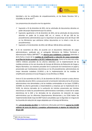 92
Identidad y de los certificados de empadronamiento, en los Reales Decretos 522 y
523/2006, de 28 de abril102
.
Los compromisos de actuación eran los siguientes:
 Supresión a 31 de diciembre de 2011, de las solicitudes de documentos obrantes en
poder delpropio Departamento que los solicita.
 Supresión, igualmente a 31 de diciembre de 2011, de las solicitudes de documentos
obrantes en poder de la propia AGE en, al menos, el 40 por 100 de los
procedimientos administrativos que lo requiriesen (el porcentaje sería del 50 por 100
en los Ministerios que solicitaran dichos documentos en la mitad o más de sus
procedimientos).
 Supresión a 31 de diciembre de 2012, del 100 por 100 de dichas solicitudes.
XII. A 21 de noviembre de 2011, de acuerdo con el documento «Reducción de cargas
administrativas», publicado por el extinguido Ministerio de Política Territorial y
Administración Pública (MPTAP)103
, los ahorros para ciudadanos y empresas obtenidos a
dicha fecha a través de las medidas de simplificación y reducción de cargas enmarcadas
en el Plan de Acción ascendían a 10.737,7 millones de euros. Como se ha visto más arriba,
5.867,5 millones procedían de los ahorros obtenidos con la implementación de las
medidas previstas en los seis Acuerdos de Consejo de Ministros de Reducción de Cargas y
Mejora Normativa. Los restantes procedían de la sustitución de tramitaciones en papel y
presenciales por tramitaciones electrónicas en los 20 procedimientos administrativos de
mayor demanda ciudadana (3.169,4) y de la implementación de las medidas de
simplificación previstas en la Ley Paraguas y la Ley Ómnibus (1.700,8).
Entre el 21 de noviembre de 2011 y 31 de diciembre de 2012 se sumaron a estos ahorros
los obtenidos durante 2012 a consecuencia de la tramitación telemática de los 20 servicios
administrativos más demandados y de las medidas contempladas en las Leyes 17/2009 y
25/2009, los ahorros generados a emprendedores y empresas por la implantación de la
VUDS, los ahorros derivados de la sustitución de trámites presenciales por trámites
electrónicos en todos los procedimientos administrativos tramitados a través de las sedes
electrónicas de la AGE y los derivados de las actuaciones de reducción de cargas
administrativas que los diferentes Departamentos Ministeriales y las CCAA habían ido
implementando desde mayo de 2007 hasta la actualidad y que no figuraban en ninguno de
los Acuerdos de reducción de cargas adoptados por el Consejo de Ministros.
Así, a 31 de diciembre de 2012, las mediciones efectuadas permitieron superar los 15.000
millones de euros de ahorros y completar suficientemente el objetivo de reducción del
30 por 100.
102
BOE 110, de 9 de mayo
103
En http://www.seap.minhap.gob.es
 