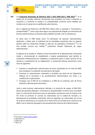 93
XIII. Los Programas Nacionales de Reformas 2012 y 2013 (PNR 2012 y PNR 2013)104
, en el
ámbito de las grandes reformas estructurales que acometen con vistas a dinamizar la
economía y a aumentar el empleo y la competitividad, contienen varias medidas con
incidencia en el campo de la simplificación administrativa.
Así, la «Agenda de Reformas» del PNR 2012 dedica todo un apartado a “Crecimiento y
Competitividad”105
, entre cuyos ítems figura uno expresamente dirigido a la eliminación de
barreras administrativas y al fomento delaunidadde mercado y de la competencia.
En dicho ítem, el PNR señala como “la eliminación de barreras administrativas,
obstáculos y trabas para la realización de las actividades económicas tiene un impacto
positivo sobre las actuaciones llevadas a cabo por los operadores económicos” 106
y, en
este sentido, enuncia una medida 107
justamente titulada “Reducción de cargas
administrativas”.
El objetivo de la medida es “Reducir el peso burocrático de la Administración, eliminando
trabas e incrementando la simplificación y mejora procedimental, para facilitar la
tramitación administrativa por ciudadanos y empresarios para el mejor ejercicio de los
derechos y cumplimiento de sus obligaciones”, y comprende diversas actuaciones, entre
otras las siguientes:
 Impulsar la simplificación administrativa de forma coordinada con el resto de AAPP
para restablecer la unidad de mercado dentro de España
 Promover la autoevaluación sistemática y periódica por parte de los Organismos
Públicos de la normativa y los procedimientos administrativos con vistas a su
simplificación y optimización
 Conseguir que el 50% de los ciudadanos y el 80% de las empresas usen de forma
habitual la administración electrónica.
Junto a estas acciones, expresamente referidas a la reducción de cargas, el PNR 2012,
dentro del apartado dedicado a “Crecimiento y Competitividad” enumera otras, vinculadas
tanto a la eliminación de barreras para los operadores económicos como al impulso a las
TIC. Entre las primeras se cuentan las relacionadas con la unidad de mercado y la
liberalización de actividades comerciales; entre las segundas, las relacionadas con el uso
de la factura electrónica y la creación de un Punto Único de entrada de las mismas en las
AAPP y con la reducción del papel en los procedimientos internos de la Administración.
104
Consultar en www.mineco.gob.es
105
Apartado III.5
106
Página 221
107
Núm. 78
 
