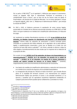 94
Por su parte, el PNR 2013108
, en el apartado V, «Reformas para apoyar el crecimiento»,
incluye un epígrafe -AGS. Núm 3- denominado “Fomentar el crecimiento y la
competitividad actual y futura”, que se hace eco de las futuras Leyes de Apoyo al
Emprendedor y de Garantía de la Unidad de Mercado. Y en el mismo apartado V, incluye
un segundo epígrafe –AGS. núm. 5, “Modernizar la Administración Pública”-, que anticipa
la creación de CORA109
.
XIV. En 2012 y 2013, el Gobierno promueve la aprobación de varias normas legales,
enmarcadas en el ámbito de las reformas estructurales previstas en el PNR 2012 y el PNR
2013 y con gran incidencia en el ámbito de la simplificación administrativa y la reducción
de cargas.
Así, ampliando las medidas liberalizadoras previstas en la LES, la Ley 12/2012 de 26 de
diciembre, de Medidas Urgentes de Liberalización del Comercio y de Determinados
Servicios110
elimina todos los supuestos de autorización o licencia municipal previa,
motivados en la protección del medio ambiente, de la seguridad o de la salud públicas,
ligados a establecimientos comerciales y otros que se detallan en el texto con una
superficie de hasta 300 metros cuadrados111
. Así mismo, extiende la reforma a todas las
obras ligadas al acondicionamiento de estos locales que no requieran de la redacción de
un proyecto de obra.
Por su parte, las Leyes 14/2013, de 27 de septiembre, de Apoyo a los Emprendedores y su
Internacionalización112
, 20/2013, de 9 de diciembre, de garantía de la unidad de
mercado113
y 25/2013, de 27 de diciembre, de impulso de la factura electrónica y
creación del registro contable de facturas en el Sector Público 114
, contienen,
respectivamente y entre otras herramientas de dinamización de la economía:
 Una batería de medidas de simplificación administrativa y reducción de la burocracia
en el ámbito de la creación de empresas y de la actividad emprendedora.
 La consagración del principio de “eficacia en todo el territorio”, que concede eficacia
plena en la totalidad del territorio nacional a las intervenciones de cualquier
Administración Pública que permitan el acceso a una actividad económica y a su
ejercicio, y posibilita que los operadores económicos legalmente establecidos en
cualquier punto del territorio puedan ejercer válidamente su actividad en el resto.
108
Consultar en www.mineco.gob.es
109
Ver epígrafe 1.1 de este Manual
110
BOE 311, de 27 de diciembre
111
Posteriormente la disposición final 7ª de la Ley 14/2013, de 27 de septiembre, de Apoyo a los
Emprendedores y su Internacionalización, elevó el umbral de superficie a 500 m2 y la disposición final 3ª
de la Ley 20/2013, de Garantía de la Unidad de Mercado, lo ha elevado a 750 m2.
112
BOE 233, de 28 de septiembre
113
BOE 295, de 10 de diciembre
114
BOE 311, de 28 de diciembre
 
