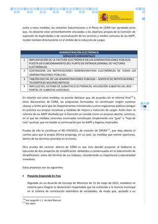 98
Junto a estas medidas, las restantes Subcomisiones y el Pleno de CORA han aprobado otras
que, no obstante estar primordialmente vinculadas a los objetivos propios de la Comisión de
supresión de duplicidades y de racionalización de los servicios y medios comunes de las AAPP,
inciden también directamente en el ámbito de la reducción de cargas:
ADMINISTRACIÓN ELECTRÓNICA
SERVICIOS HORIZONTALES
1 IMPLANTACIÓN DE LA FACTURA ELECTRÓNICA EN LAS ADMINISTRACIONES PÚBLICAS,
PUESTA EN FUNCIONAMIENTO DEL PUNTO DE ENTRADA GENERAL DE FACTURAS
ELECTRÓNICAS
2 CENTRALIZAR LAS NOTIFICACIONES ADMINISTRATIVAS ELECTRÓNICAS DE TODAS LAS
ADMINISTRACIONES PÚBLICAS.
3 TABLÓN EDICTAL DE LAS ADMINISTRACIONES PÚBLICAS – SERVICIO DE NOTIFICACIONES
TELEMÁTICAS SEGURAS (NOTESS)
4 IMPULSO DEL SISTEMA DE SUBASTAS ELECTRÓNICAS: APLICACIÓN SUBASTAS DEL BOE –
PORTAL DE SUBASTAS JUDICIALES
En relación con estas medidas, es preciso destacar que, de acuerdo con el informe final116
y
otros documentos de CORA, las propuestas formuladas no constituyen ningún numerus
clausus o límite para que los Departamentos ministeriales y otros organismos públicos pongan
en práctica sus propias iniciativas y medidas de mejora y reducción de cargas. Antes bien: la
reforma de las AAPP diseñada por la Comisión se concibe como un proceso abierto, continuo,
en el que las medidas concretas enunciadas constituyen simplemente una “guía” u “hoja de
ruta” puntual, que no impide su continuación por las AAPP y órganos implicados.
Prueba de ello la constituye el RD 479/2013, de creación de OPERA117
, que deja abierto el
camino para que la propia Oficina proponga, en su caso, las medidas que estime oportunas,
dentro de los términos previstos en el mismo.
Otra prueba del carácter abierto de CORA es que ésta decidió proponer al Gobierno la
ejecución de dos proyectos de simplificación -debatidos y consensuados en la Subcomisión de
Simplificación- antes del término de sus trabajos, considerando su importancia y operatividad
inmediata.
Estos proyectos son los siguientes:
 Proyecto Emprende En Tres
Regulado en un Acuerdo de Consejo de Ministros de 31 de mayo de 2013, establece un
sistema para integrar la declaración responsable que ha sustituido a la licencia municipal
en el sistema de constitución telemática de sociedades, de modo que, ajustada a un
116
Ver epígrafe 1.1. de este Manual
117
Ver ídem
 