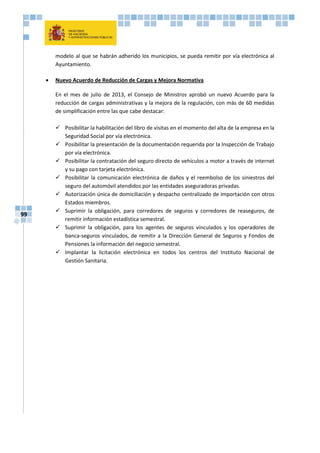 99
modelo al que se habrán adherido los municipios, se pueda remitir por vía electrónica al
Ayuntamiento.
 Nuevo Acuerdo de Reducción de Cargas y Mejora Normativa
En el mes de julio de 2013, el Consejo de Ministros aprobó un nuevo Acuerdo para la
reducción de cargas administrativas y la mejora de la regulación, con más de 60 medidas
de simplificación entre las que cabe destacar:
 Posibilitar la habilitación del libro de visitas en el momento del alta de la empresa en la
Seguridad Social por vía electrónica.
 Posibilitar la presentación de la documentación requerida por la Inspección de Trabajo
por vía electrónica.
 Posibilitar la contratación del seguro directo de vehículos a motor a través de internet
y su pago con tarjeta electrónica.
 Posibilitar la comunicación electrónica de daños y el reembolso de los siniestros del
seguro del automóvil atendidos por las entidades aseguradoras privadas.
 Autorización única de domiciliación y despacho centralizado de importación con otros
Estados miembros.
 Suprimir la obligación, para corredores de seguros y corredores de reaseguros, de
remitir información estadística semestral.
 Suprimir la obligación, para los agentes de seguros vinculados y los operadores de
banca-seguros vinculados, de remitir a la Dirección General de Seguros y Fondos de
Pensiones la información del negocio semestral.
 Implantar la licitación electrónica en todos los centros del Instituto Nacional de
Gestión Sanitaria.
 