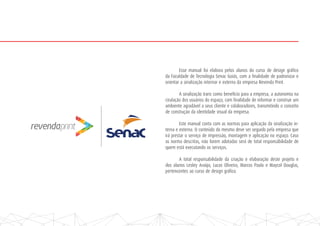 Esse manual foi elabora pelos alunos do curso de design gráfico
da Faculdade de Tecnologia Senac Goiás, com a finalidade de padronizar e
orientar a sinalização internar e externa da empresa Revenda Print.
A sinalização trans como benefício para a empresa, a autonomia na
cirulação dos usuários do espaço, com finalidade de informar e construir um
ambiente agradável a seus cliente e colaboradores, transmitindo o conceito
de construção da identidade visual da empresa.
Este manual conta com as normas para aplicação da sinalização in-
terna e externa. O conteúdo do mesmo deve ser seguido pela empresa que
irá prestar o serviço de impressão, montagem e aplicação no espaço. Caso
as norma descritas, não forem adotadas será de total responsábilidade de
quem está executando os serviços.
A total responsabilidade da criação e elaboração deste projeto e
dos alunos Lesley Araújo, Lucas Oliveira, Marcos Paulo e Maycol Douglas,
pertencentes ao curso de design gráfico.
 