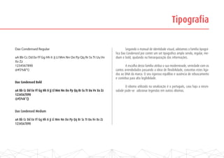 Tipografia
	 Seguindo o manual de identidade visual, adotamos a família tipográ-
fica Dax Condensed por conter um set tipográfico amplo sendo, regular, me-
dium e bold, ajudando na hierarquização das informações.
	
	 A escolha desta família atribui a sua moderninade, seriedade com os
cantos arrendodados passando a ideia de flexibilidade, conceitos estes liga-
dos ao DNA da marca. O seu rigoroso equilíbio e ausência de rebuscamento
e contribui para alta legibilidade.
	 O idioma utilizado na sinalização é o português, caso haja a neces-
sidade pode-se adicionar legendas em outros idiomas.
Dax Condensed Regular
aA Bb Cc Dd Ee Ff Gg Hh Ii Jj Ll Mm Nn Oo Pp Qq Rr Ss Tt Uu Vv
Xx Zz
1234567890
@#$%&*()
Dax Condensed Bold
aA Bb Cc Dd Ee Ff Gg Hh Ii Jj Ll Mm Nn Oo Pp Qq Rr Ss Tt Uu Vv Xx Zz
1234567890
@#$%&*()
Dax Condensed Medium
aA Bb Cc Dd Ee Ff Gg Hh Ii Jj Ll Mm Nn Oo Pp Qq Rr Ss Tt Uu Vv Xx Zz
1234567890
 
