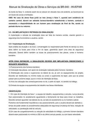Manual de Sinalização de Obras e Serviços da BR-040 - INVEPAR
9
do bordo da faixa 1), evitando assim de se colocar em elevado risco de acidente, ao locomover-se
em locais de curvas e lombadas.
OBS: No caso de obras fixas junto ao new Jersey e faixa 1, quando sem existência de
canteiro central, deverá ser adotado boneco-bandeira substituindo o homem, contudo é
necessário a disponibilidade de um homem para sinalização de final de fila, sendo no
período diurno ou noturno.
5.5 - DA IMPLANTAÇÃO E RETIRADA DA SINALIZAÇÃO
A implantação e retirada da sinalização deve ser feita de maneira correta, visando garantir a
segurança dos funcionários e usuários, sendo:
5.5.1 Implantação da Sinalização
Após análise da situação e do local, o encarregado ou responsável pela frente de serviço ou obra,
deve definir os locais para início e fim do taper, garantindo assim uma área de segurança
adequada. Deverá definir também os locais de posicionamento das placas, cones e homens-
bandeira.
APÓS ESSA DEFINIÇÃO, A SINALIZAÇÃO DEVERÁ SER IMPLANTADA OBEDECENDO A
SEGUINTE SEQUÊNCIA:
1) Posicionamento dos homens-bandeira;
2) Colocação das placas, com apoio de sinalização realizada pelos homens- bandeira;
3) Distribuição dos cones e supercones na lateral da via, já com os espaçamentos de projeto.
Deverão ser distribuídos no mínimo todos os cones e supercones do taper, para que se possa
passar para a próxima etapa, que é o início da interdição da faixa;
4) Início da colocação dos cones/supercones na via, a partir do taper, no sentido do tráfego;
5) Entrada da equipe e equipamentos de trabalho nas faixas interditadas.
OBSERVAÇÃO:
I - Em caso de interdição de faixa 1, a equipe de trabalho, equipamentos e veículos, nunca deverão
ficar posicionados no acostamento aguardando o fechamento da faixa para iniciar os trabalhos.
Deverão sempre aguardar nas laterais da via, ao lado do acostamento ou no Canteiro Lateral.
Portanto é de fundamental importância o seu posicionamento, pois o usuário deverá ser alertado a
tempo de poder adotar os procedimentos adequados de segurança (mudança de faixa, redução de
velocidade, ou paralisação total do veículo).
II) Em caso de congestionamento ou redução da velocidade do tráfego, o primeiro homem-bandeira
deverá estar posicionado no mínimo a 200 m do último veículo parado, ou com baixa velocidade.
 