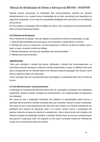 Manual de Sinalização de Obras e Serviços da BR-040 - INVEPAR
10
Deverão sempre permanecer na sinalização dois homens-bandeira, podendo ser reduzido
temporariamente a um, quando houver necessidade de se fazer manutenção dos dispositivos de
segurança implantados, ou em caso de necessidades fisiológicas dos funcionários ou da realização
de final de fila.
III) Fica proibida a paralisação total do tráfego da rodovia, sem a presença da Concessionária BR-
040 e da Polícia Rodoviária Federal.
5.5.2 Retirada da Sinalização
Para a retirada da sinalização, deve ser seguido o procedimento inverso da implantação, ou seja:
1. Saída da faixa interditada para local seguro, dos funcionários, equipamentos e veículos;
2. Retirada dos cones ou supercones, de forma sequencial e uniforme, da área de trabalho, para o
taper, ou seja, no sentido contrário ao tráfego;
3. Retirada das placas, com apoio de sinalização dos homens-bandeira;
4. Retirada dos homens-bandeira.
OBSERVAÇÃO:
Tanto para colocação e retirada das placas, distribuição e retirada dos cones/supercones, os
funcionários deverão atravessar a rodovia no sentido perpendicular, ou seja, na distância mais curta
para a transposição da via. Deverão fazê-lo nos intervalos longos de passagem dos veículos, de tal
forma a realizar as ações com segurança.
Toda a operação deve ser acompanhada pelo encarregado ou responsável pela obra ou frente de
serviço.
5.5.3 Do Monitoramento / Acompanhamento
A Operação da Concessionária BR-040 deverá fazer as verificações necessárias nas sinalizações
implantadas, podendo solicitar correções de posicionamento, e/ou implementação de dispositivos
de sinalização.
Nos casos em que a sinalização implantada não obedecer as especificações deste manual, a
operação deverá promover imediata orientação para que o prestador adeque e corrija a sinalização.
Nos casos em que a obra propriamente dita não tenha sido iniciada, e/ou ofereça condições de ser
paralisada sem prejuízo da segurança viária e do usuário, deverá ocorrer a paralisação dos
serviços, liberando as faixas de rolamento e acostamento. Caso a obra já tenha sido iniciada e não
ofereça condições de paralisação imediata, o prestador deverá prover os recursos complementares
para garantir a segurança viária. Em qualquer um dos casos o prestador poderá ser notificado de
acordo com as cláusulas firmadas em contrato.
 