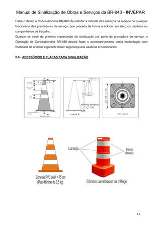 Manual de Sinalização de Obras e Serviços da BR-040 - INVEPAR
11
Cabe o direito à Concessionária BR-040 de solicitar a retirada dos serviços na rodovia de qualquer
funcionário das prestadoras de serviço, que proceda de forma a colocar em risco os usuários ou
companheiros de trabalho.
Quando se tratar da primeira implantação de sinalização por parte da prestadora de serviço, a
Operação da Concessionária BR-040 deverá fazer o acompanhamento desta implantação com
finalidade de orientar e garantir maior segurança aos usuários e funcionários.
6.0 - ACESSÓRIOS E PLACAS PARA SINALIZAÇÃO
 