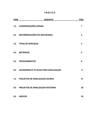Í N D I C E
ITEM ASSUNTO PÁG.
1.0 CONSIDERAÇÕES GERAIS 1
2.0 RECOMENDAÇÕES DE SEGURANÇA 2
3.0 TIPOS DE SERVIÇOS 3
4.0 MATERIAIS 4
5.0 PROCEDIMENTOS 6
6.0 ACESSÓRIOS E PLACAS PARA SINALIZAÇÃO 11
7.0 PROJETOS DE SINALIZAÇÃO DIURNA 21
8.0 PROJETOS DE SINALIZAÇÃO NOTURNA 38
9.0 ANEXOS 52
 