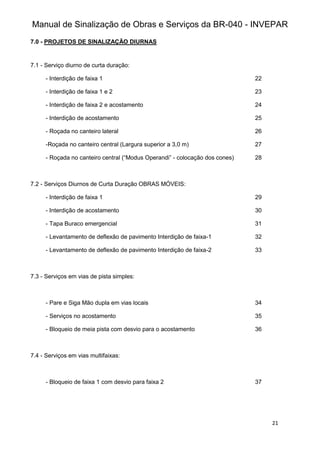 Manual de Sinalização de Obras e Serviços da BR-040 - INVEPAR
21
7.0 - PROJETOS DE SINALIZAÇÃO DIURNAS
7.1 - Serviço diurno de curta duração:
- Interdição de faixa 1 22
- Interdição de faixa 1 e 2 23
- Interdição de faixa 2 e acostamento 24
- Interdição de acostamento 25
- Roçada no canteiro lateral 26
-Roçada no canteiro central (Largura superior a 3,0 m) 27
- Roçada no canteiro central (“Modus Operandi” - colocação dos cones) 28
7.2 - Serviços Diurnos de Curta Duração OBRAS MÓVEIS:
- Interdição de faixa 1 29
- Interdição de acostamento 30
- Tapa Buraco emergencial 31
- Levantamento de deflexão de pavimento Interdição de faixa-1 32
- Levantamento de deflexão de pavimento Interdição de faixa-2 33
7.3 - Serviços em vias de pista simples:
- Pare e Siga Mão dupla em vias locais 34
- Serviços no acostamento 35
- Bloqueio de meia pista com desvio para o acostamento 36
7.4 - Serviços em vias multifaixas:
- Bloqueio de faixa 1 com desvio para faixa 2 37
 
