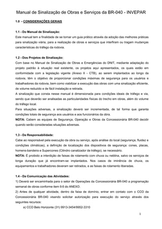 Manual de Sinalização de Obras e Serviços da BR-040 - INVEPAR
1
1.0 - CONSIDERAÇÕES GERAIS
1.1 - Do Manual de Sinalização:
Este manual tem a finalidade de se tornar um guia prático através da adoção das melhores práticas
para sinalização viária, para a realização de obras e serviços que interfiram ou tragam mudanças
características do tráfego da rodovia.
1.2 - Dos Projetos de Sinalização:
Com base no Manual de Sinalização de Obras e Emergências do DNIT, mediante adaptação do
projeto padrão à situação real existente, os projetos aqui apresentados, os quais estão em
conformidade com a legislação vigente (Anexo II - CTB), ao serem implantados ao longo da
rodovia, têm o objetivo de proporcionar condições máximas de segurança para os usuários e
trabalhadores da rodovia, bem como viabilizar a execução das obras com uma sinalização eficiente,
de volume reduzido e de fácil instalação e retirada.
A sinalização que consta nesse manual é dimensionada para condições ideais de tráfego e via,
sendo que deverão ser analisadas as particularidades físicas do trecho em obras, além do volume
do tráfego local.
Para situações adversas, a sinalização deverá ser incrementada, de tal forma que garanta
condições totais de segurança aos usuários e aos funcionários da obra.
NOTA: Cabem as equipes de Segurança, Operação e Obras da Concessionária BR-040 decidir
quando serão consideradas situações adversas.
1.3 - Da Responsabilidade:
Cabe ao responsável pela execução da obra ou serviço, após análise do local (segurança, fluidez e
condições climáticas), a definição de localização dos dispositivos de segurança: cones, placas,
homens-bandeira e Supercones (Cilindro canalizador de tráfego), se necessário.
NOTA: É proibido a interdição de faixas de rolamento com chuva ou neblina, salvo os serviços de
longa duração que já encontram-se implantados. Nos casos de iminência de chuva, os
equipamentos e trabalhadores deveram ser retirados, e as faixas de rolamento liberadas.
1.4 - Da Comunicação das Atividades:
1) Deverá ser encaminhada para o setor de Operações da Concessionária BR-040 a programação
semanal de obras conforme item 9.6 do ANEXO.
2) Antes de qualquer atividade, dentro da faixa de domínio, entrar em contato com o CCO da
Concessionária BR-040 visando solicitar autorização para execução do serviço através dos
seguintes recursos:
a) CCO Belo Horizonte (31) 9913-3454/9952-3310
 