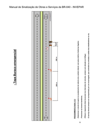 Manual de Sinalização de Obras e Serviços da BR-040 - INVEPAR
31
-
Tapa
Buraco
emergencial
PROCESIMENTO
FAIXA
1
E
2
-
Estacionar
o
veículo
de
apoio
no
acostamento
da
rodovia
e/ou
canteiro
lateral,
com
pisca
alerta
e
lanternas
ligados;
-
Posicionar
os
homens
bandeiras;
-
Efetuar
o
tapamento
do(s)
buraco(s)
nos
intervalos
de
veículos,
sempre
com
atenção
ao
tráfego;
-
O
serviço
deverá
sempre
ser
acompanhado
por
um
encarregado,
que
controlará
as
entradas
e
saídas
dos
trabalhadores
na
via.
 