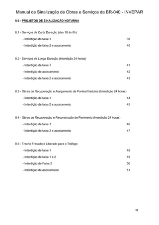 Manual de Sinalização de Obras e Serviços da BR-040 - INVEPAR
38
8.0 - PROJETOS DE SINALIZAÇÃO NOTURNA
8.1 - Serviços de Curta Duração (das 18 às 6h)
- Interdição de faixa 1 39
- Interdição de faixa 2 e acostamento 40
8.2 - Serviços de Longa Duração (Interdição 24 horas)
- Interdição de faixa 1 41
- Interdição de acostamento 42
- Interdição de faixa 2 e acostamento 43
8.3 - Obras de Recuperação e Alargamento de Pontes/Viadutos (Interdição 24 horas)
- Interdição de faixa 1 44
- Interdição de faixa 2 e acostamento 45
8.4 - Obras de Recuperação e Reconstrução de Pavimento (Interdição 24 horas)
- Interdição de faixa 1 46
- Interdição de faixa 2 e acostamento 47
8.5 - Trecho Fresado e Liberado para o Tráfego
- Interdição de faixa 1 48
- Interdição de faixa 1 e 2 49
- Interdição de Faixa 2 50
- Interdição de acostamento 51
 