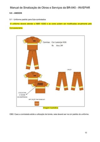 Manual de Sinalização de Obras e Serviços da BR-040 - INVEPAR
52
9.0 – ANEXOS
9.1 - Uniforme padrão para Sub-contratados
O uniforme deverá atender a NBR 15292 e as cores podem ser modificadas anualmente pela
Concessionária.
Imagem ilustrativa
OBS: Caso a contratada adote a utilização de bonés, este deverá ser na cor padrão do uniforme.
 