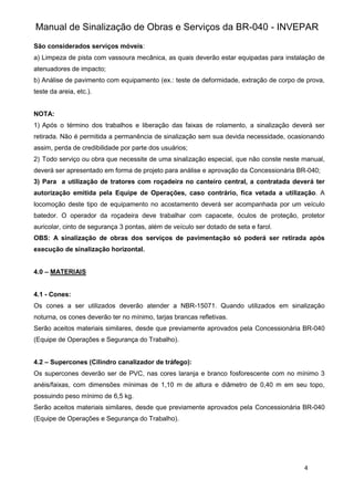 Manual de Sinalização de Obras e Serviços da BR-040 - INVEPAR
4
São considerados serviços móveis:
a) Limpeza de pista com vassoura mecânica, as quais deverão estar equipadas para instalação de
atenuadores de impacto;
b) Análise de pavimento com equipamento (ex.: teste de deformidade, extração de corpo de prova,
teste da areia, etc.).
NOTA:
1) Após o término dos trabalhos e liberação das faixas de rolamento, a sinalização deverá ser
retirada. Não é permitida a permanência de sinalização sem sua devida necessidade, ocasionando
assim, perda de credibilidade por parte dos usuários;
2) Todo serviço ou obra que necessite de uma sinalização especial, que não conste neste manual,
deverá ser apresentado em forma de projeto para análise e aprovação da Concessionária BR-040;
3) Para a utilização de tratores com roçadeira no canteiro central, a contratada deverá ter
autorização emitida pela Equipe de Operações, caso contrário, fica vetada a utilização. A
locomoção deste tipo de equipamento no acostamento deverá ser acompanhada por um veículo
batedor. O operador da roçadeira deve trabalhar com capacete, óculos de proteção, protetor
auricolar, cinto de segurança 3 pontas, além de veículo ser dotado de seta e farol.
OBS: A sinalização de obras dos serviços de pavimentação só poderá ser retirada após
execução de sinalização horizontal.
4.0 – MATERIAIS
4.1 - Cones:
Os cones a ser utilizados deverão atender a NBR-15071. Quando utilizados em sinalização
noturna, os cones deverão ter no mínimo, tarjas brancas refletivas.
Serão aceitos materiais similares, desde que previamente aprovados pela Concessionária BR-040
(Equipe de Operações e Segurança do Trabalho).
4.2 – Supercones (Cilindro canalizador de tráfego):
Os supercones deverão ser de PVC, nas cores laranja e branco fosforescente com no mínimo 3
anéis/faixas, com dimensões mínimas de 1,10 m de altura e diâmetro de 0,40 m em seu topo,
possuindo peso mínimo de 6,5 kg.
Serão aceitos materiais similares, desde que previamente aprovados pela Concessionária BR-040
(Equipe de Operações e Segurança do Trabalho).
 