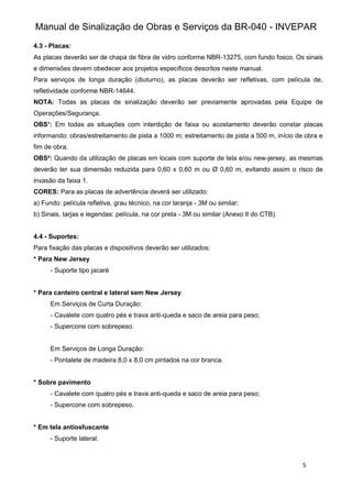 Manual de Sinalização de Obras e Serviços da BR-040 - INVEPAR
5
4.3 - Placas:
As placas deverão ser de chapa de fibra de vidro conforme NBR-13275, com fundo fosco. Os sinais
e dimensões devem obedecer aos projetos específicos descritos neste manual.
Para serviços de longa duração (diuturno), as placas deverão ser refletivas, com película de,
refletividade conforme NBR-14644.
NOTA: Todas as placas de sinalização deverão ser previamente aprovadas pela Equipe de
Operações/Segurança.
OBS¹: Em todas as situações com interdição de faixa ou acostamento deverão constar placas
informando: obras/estreitamento de pista a 1000 m; estreitamento de pista a 500 m, início de obra e
fim de obra;
OBS²: Quando da utilização de placas em locais com suporte de tela e/ou new-jersey, as mesmas
deverão ter sua dimensão reduzida para 0,60 x 0,60 m ou Ø 0,60 m, evitando assim o risco de
invasão da faixa 1.
CORES: Para as placas de advertência deverá ser utilizado:
a) Fundo: película refletiva, grau técnico, na cor laranja - 3M ou similar;
b) Sinais, tarjas e legendas: película, na cor preta - 3M ou similar (Anexo II do CTB).
4.4 - Suportes:
Para fixação das placas e dispositivos deverão ser utilizados:
* Para New Jersey
- Suporte tipo jacaré
* Para canteiro central e lateral sem New Jersey
Em Serviços de Curta Duração:
- Cavalete com quatro pés e trava anti-queda e saco de areia para peso;
- Supercone com sobrepeso.
Em Serviços de Longa Duração:
- Pontalete de madeira 8,0 x 8,0 cm pintados na cor branca.
* Sobre pavimento
- Cavalete com quatro pés e trava anti-queda e saco de areia para peso;
- Supercone com sobrepeso.
* Em tela antiosfuscante
- Suporte lateral.
 