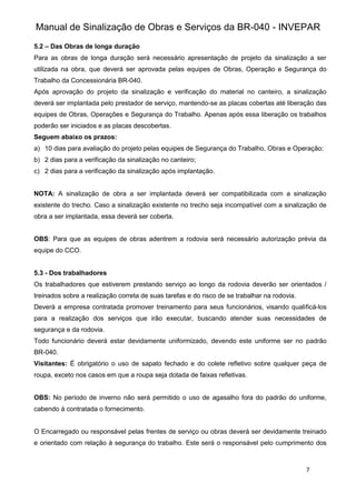 Manual de Sinalização de Obras e Serviços da BR-040 - INVEPAR
7
5.2 – Das Obras de longa duração
Para as obras de longa duração será necessário apresentação de projeto da sinalização a ser
utilizada na obra, que deverá ser aprovada pelas equipes de Obras, Operação e Segurança do
Trabalho da Concessionária BR-040.
Após aprovação do projeto da sinalização e verificação do material no canteiro, a sinalização
deverá ser implantada pelo prestador de serviço, mantendo-se as placas cobertas até liberação das
equipes de Obras, Operações e Segurança do Trabalho. Apenas após essa liberação os trabalhos
poderão ser iniciados e as placas descobertas.
Seguem abaixo os prazos:
a) 10 dias para avaliação do projeto pelas equipes de Segurança do Trabalho, Obras e Operação;
b) 2 dias para a verificação da sinalização no canteiro;
c) 2 dias para a verificação da sinalização após implantação.
NOTA: A sinalização de obra a ser implantada deverá ser compatibilizada com a sinalização
existente do trecho. Caso a sinalização existente no trecho seja incompatível com a sinalização de
obra a ser implantada, essa deverá ser coberta.
OBS: Para que as equipes de obras adentrem a rodovia será necessário autorização prévia da
equipe do CCO.
5.3 - Dos trabalhadores
Os trabalhadores que estiverem prestando serviço ao longo da rodovia deverão ser orientados /
treinados sobre a realização correta de suas tarefas e do risco de se trabalhar na rodovia.
Deverá a empresa contratada promover treinamento para seus funcionários, visando qualificá-los
para a realização dos serviços que irão executar, buscando atender suas necessidades de
segurança e da rodovia.
Todo funcionário deverá estar devidamente uniformizado, devendo este uniforme ser no padrão
BR-040.
Visitantes: É obrigatório o uso de sapato fechado e do colete refletivo sobre qualquer peça de
roupa, exceto nos casos em que a roupa seja dotada de faixas refletivas.
OBS: No período de inverno não será permitido o uso de agasalho fora do padrão do uniforme,
cabendo à contratada o fornecimento.
O Encarregado ou responsável pelas frentes de serviço ou obras deverá ser devidamente treinado
e orientado com relação à segurança do trabalho. Este será o responsável pelo cumprimento dos
 