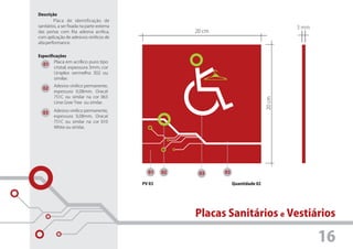 Descrição
         Placa de identificação de
sanitários, a ser fixada na parte externa                                                     3 mm
das portas com fita adesiva acrílica,                    20 cm
com aplicação de adesivos vinílicos de
alta performance.


Especificações
        Placa em acrílico puro tipo
  01
        cristal, espessura 3mm, cor
        Uniplex vermelho 302 ou
        similar.
         Adesivo vinílico permanente,
  02
         espessura 0,08mm, Oracal
         751C ou similar na cor 063




                                                                                      20 cm
         Lime Gree Tree ou similar.
         Adesivo vinílico permanente,
  03
         espessura 0,08mm, Oracal
         751C ou similar na cor 010
         White ou similar.




                                              01    02    03     03

                                            PV 03                     Quantidade 02




                                                         Placas Sanitários e Vestiários

                                                                                                     16
 