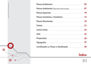Designer: Fernanda França Balmant
                                    Placas Ambientes                                 02

                                    Placas Ambientes | Dimensões diferenciadas       07

                                    Placas Especiais                                 10

                                    Placas Sanitários e Vestiários                   13

                                    Placas Direcionais                               18

                                    Totem                                            21

                                    Letras Caixa                                     23

                                    Selo                                             25

                                    Proporções                                       26

                                    Tipografia                                       27

                                    Localização das Peças de Sinalização             28



                                                                                 Índice

                                                                                   01
 