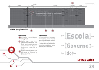 03
                                       0,35m
           5,80m                  1,50m                                         10,65m                  1,50m     4,70m


                    0,50m                                                                       0,95m             0,50m
                                           Governo do Estado do Paraná
                                                                                                0,70m
                    1,50m                  Escola Estadual de Educação Profissional                               1,50m
                                           Prof. Maria da Silva Sales                           0,55m



                    3,00m                                                                       3,00m             3,00m




Fachada Principal Auditório
                                      01                       02            02


            Especificações

             01 Selo Brasil Profissionalizado,
                 ver página 25.

             02 L e t r a c a i x a e m a ç o
                                                   Especificações
                                                   O nome do Governo do Estado
                                                   apresentado é meramente
                                                   ilustrativo e deverá ser alterado
                                                   de acordo com o convenente.
                                                                                         35cm

                                                                                                   Escola                  25cm




                 galvanizado, preparada com


                                                                                                   Governo
                                                   O nome da escola apresentado
                 fundo anticorrosivo e pintura
                                                   deverá ser modificado, sendo          25cm
                 em tinta automotiva Sherwin-                                                                              17cm
                                                   definido pelo convenente
                 Williams cor cinza 30% ou
                 similar.
                 Espaço destinado à aplicação


                                                                                                   do
             03 da marca do Governo do
                                                                                         18cm              13cm
                 Estado (opcional).




                                                                                                                  Letras Caixa

                                                                                                                          24
 