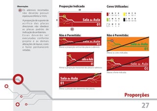 Observações                            Proporção Indicada                                      Cores Utilizadas:
 01 Os adesivos recortados                                     3X
     não deverão possuir                                                                         C M Y K               C     M Y K
                                                                                                 15 100 100 15         0     0 100 0
     espessura inferior a 1mm.
                                                                                                 C M Y    K            C M Y K
     A proporção de suporte de     X                                Sala de Aula                 40 0 100 0           100 100 100 100
     acrílico das placas
     direcionais não obedece
                                                                              01                  C
                                                                                                  0
                                                                                                      M
                                                                                                      0
                                                                                                          Y
                                                                                                          0
                                                                                                              K
                                                                                                              0

     as placas padrão de                              01
     indicação de ambientes.
     Essas deverão ser                 Não é Permitido:                                        Não é Permitido:
     executadas conforme
     projeto e as demais                                            Sala     de   Aula
     alterações de layout, cores                                                    01                                        Sala de Aula
     e fonte permanecem                Alterar a proporção vertical das placas e adesivos.
     vetadas.                                                                                                                           01
                                                                                               Alterar as cores indicadas.


                                                                    Sala de Aula
                                                                              01                                              Sala de Aula
                                       Alterar a proporção horizontal das placas e adesivos.
                                                                                                                                       01
                                                                                               Alterar a fonte indicada.


                                        Sala de Aula
                                        01
                                       Alterar a posição dos elementos das placas.


                                                                                                                     Proporções

                                                                                                                                        27
 