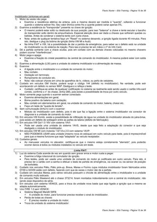 Flavio Xavier – Elói Training - Página 15 de 38

Imobilizador (sintomas em geral)
1) Motor às vezes não pega:
    •    Examine a resistência elétrica da antena, pois a mesma deverá ser medida à "quente", voltando a funcionar
         quando o sistema estiver frio. Seu valor ôhmico entre frio e quente poderá variar apenas 5%.
2) Examine a existência do "transponder" presente na chave de ignição:
    •    O mesmo poderá estar solto ou deslocado da sua posição, para isso "balance" a chave e tente escutar o barulho
         do transponder solto dentro da empunhadura. Especial atenção deve ser dada a chaves que sofreram quedas ou
         batidas. Antes de condenar o sistema tente com outra chave.
    •    Nota: antes de qualquer tentativa faça um "Reset" no sistema deixando, a ignição ligada durante 45 minutos. Para
         isto, desligue o plug da bobina de ignição (linha VW MI e Audi).
    •    Na linha FIAT e VW, há a possibilidade de dar a partida de emergência, para saber se o defeito está na unidade
         do imobilizador ou do sistema de injeção. Para isso é preciso ter em mãos o nº do Info Card.
3) Dê a partida somente com a chave avulsa, pois em contato com as demais chaves colocadas no mesmo chaveiro
    podem ocorrer "interferências".
4) Motor pega e apaga:
    •    Examine a fixação do cristal piezelétrico da central de comando do imobilizador. A mesma poderá estar com solda
         fria.
5) Examine a alimentação (L30) para a unidade do sistema imobilizador e a alimentação de massa.
6) Examine:
    •    A ligação entre o imobilizador e a unidade de comando do motor;
    •    Mau contato;
    •    Oxidação em terminais;
    •    Rompimento do condutor etc.
    •    Nota: não colocar chaves em cima de aparelhos de tv, vídeos, ou perto de celulares.
7) Cuidado em veículos GM Vectra, poderá surgir o código 144 (defeito no imobilizador). Na verdade, pode estr
    acontecendo um defeito no sensor MAP. Desligue-o e refaça o teste.
    •    Cuidado: certifique-se antes de qualquer codificação no sistema se realmente está sendo usado o cartão Info-card
         correto, confirme o n° do chassi, (linha GM), pois existe a possibilidade de troca por outro veículo.
8) Motor somente pega quando o scanner estiver conectado:
    •    Examine alimentações em geral;
    •    Borne positivo da bateria com oxidação;
    •    Mau contato em aterramentos em geral, na unidade de comando do motor, bateria, chassi etc.
    •    Faça um teste de "queda de tensão".
9) Sem comunicação (linha k) com o scanner:
    •    Módulo do imobilizador com defeito, pois é ele que faz a ligação entre o sistema imobilizador via conector de
         diagnose e a unidade de comando do motor.
10) Em veículos VW Kombi, existe a possibilidade de infiltração de água na unidade do imobilizador através do pára-brisa,
    pois existe um defeito de soldagem entre as partes da lataria (defeito de fabricação).
11) Em veículos VW Gol 1.0 16V com sistema 1AVI:
    •    Pode ser usada uma unidade do sistema 1AVS, desde que seja feito a adaptação do conector e que seja
         desligado o módulo do imobilizador.
12) Em veículos VW MI com motores 1.6/1.8 e 2.0 com sistema 1AVP:
    •    NÃO PODEMOS USAR esta unidade (mesmo nova do estoque) em outro veículo para teste, pois é imprescindível
         para que a mesma funcione que seja "adaptada" ao veículo receptador.
13) Cuidados gerais:
    •    Ao manusear veículos no elevador, certifique-se que o mesmo esteja corretamente "aterrado", pois poderão
         ocorrer danos à todos os módulos instalados no veículo em teste.

                                                       Linha FIAT:
1)   Luz do sistema Code acende de vez em quando sem gravar erros e motor custa a pegar:
     •   Examine a folga rotacional do comutador de ignição.
     •   Para testes, pode ser usada uma unidade de comando do motor já codificada em outro veículo. Para isto, é
         preciso ter o cartão com a senha e efetuar o teste de partida de emergência, via scaner ou via sensor de posição
         de borboleta.
2)   Cuidado nos veículos Pálio, Pálio pick-up, Brava, Marea e Fiorino cujos módulos imobilizador foram fabricados entre
     07/00 e 023/00 estão com defeito, fazendo com que às vezes o motor não de a partida.
3)   Cuidado em veículos Marea, pois vários veículos possuem o chicote de alimentação entre o imobilizador e a unidade
     de comando muito esticado.
4)   Em veículos Pálio Weekend até o chassi 373214, foram montados indevidamente com a central do imobilizador, não
     sendo esse dispositivo de série.
5)   Em veículos com sistema VENICE, para a troca da unidade nova basta que seja ligada a ignição que a mesma se
     adapta automaticamente.
6)   Uno FIRE 1.0 sem VENICE:
     •   Sistema Magneti Marelli 59FB:
              A unidade do motor, para funcionar precisa receber o sinal do imobilizador.
     •   Perda de todas as chaves:
              É preciso resetar a unidade do motor;
     •   Troca da unidade do sistema imobilizador:

                                                                                Flavio Xavier – Elói Training - Página 15 de 38
 