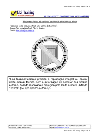 Flavio Xavier – Elói Training - Página 2 de 38




                                           TREINAMENTO PROFISSIONAL AUTOMOTIVO

                    Sintomas e falhas de sistemas de controle eletrônico do motor

Pesquisa, texto e revisão final: Elói Carmo Schommer.
Ilustrações e revisão final: Flavio Xavier.
E-mail: test.nho@zazcom.br




“Fica terminantemente proibida a reprodução integral ou parcial
deste manual técnico, sem a autorização do detentor dos direitos
autorais, ficando reservado e protegido pela lei de número 9610 de
19/02/98 (Lei dos direitos autorais)”.




Rua Lindolfo Collor, 1137 – Centro                 Fone: (051) 589-3107 / 592-4524 Fax: (051) 589-2213
93010-080 – São Leopoldo - RS.                     E-mail: test.nho@zaz.com.br

                                                                      Flavio Xavier – Elói Training - Página 2 de 38
 