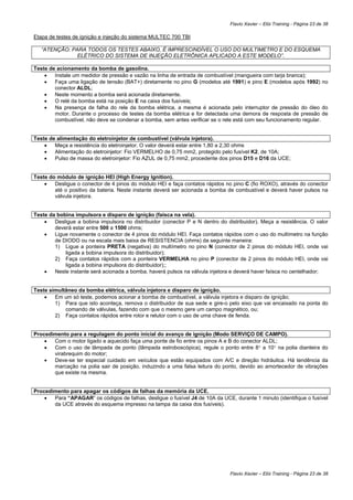 Flavio Xavier – Elói Training - Página 23 de 38

Etapa de testes de ignição e injeção do sistema MULTEC 700 TBI

   “ATENÇÃO: PARA TODOS OS TESTES ABAIXO, É IMPRESCINDÍVEL O USO DO MULTIMETRO E DO ESQUEMA
               ELÉTRICO DO SISTEMA DE INJEÇÃO ELETRÔNICA APLICADO A ESTE MODELO”.

Teste de acionamento da bomba de gasolina.
    •   Instale um medidor de pressão e vazão na linha de entrada de combustível (mangueira com tarja branca);
    •   Faça uma ligação de tensão (BAT+) diretamente no pino G (modelos até 1991) e pino E (modelos após 1992) no
        conector ALDL;
    •   Neste momento a bomba será acionada diretamente.
    •   O relé da bomba está na posição E na caixa dos fusíveis;
    •   Na presença de falha do rele da bomba elétrica, a mesma é acionada pelo interruptor de pressão do óleo do
        motor. Durante o processo de testes da bomba elétrica e for detectada uma demora de resposta de pressão de
        combustível, não deve se condenar a bomba, sem antes verificar se o rele está com seu funcionamento regular.


Teste de alimentação do eletroinjetor de combustível (válvula injetora).
    •   Meça a resistência do eletroinjetor. O valor deverá estar entre 1,80 a 2,30 ohms
    •   Alimentação do eletroinjetor: Fio VERMELHO de 0,75 mm2, protegido pelo fusível K2, de 10A;
    •   Pulso de massa do eletroinjetor: Fio AZUL de 0,75 mm2, procedente dos pinos D15 e D16 da UCE;


Teste do módulo de ignição HEI (High Energy Ignition).
    •   Desligue o conector de 4 pinos do módulo HEI e faça contatos rápidos no pino C (fio ROXO), através do conector
        até o positivo da bateria. Neste instante deverá ser acionada a bomba de combustível e deverá haver pulsos na
        válvula injetora.


Teste da bobina impulsora e disparo de ignição (faísca na vela).
    •   Desligue a bobina impulsora no distribuidor (conector P e N dentro do distribuidor). Meça a resistência. O valor
        deverá estar entre 500 a 1500 ohms;
    •   Ligue novamente o conector de 4 pinos do módulo HEI. Faça contatos rápidos com o uso do multímetro na função
        de DIODO ou na escala mais baixa de RESISTENCIA (ohms) da seguinte maneira:
        1) Ligue a ponteira PRETA (negativa) do multímetro no pino N (conector de 2 pinos do módulo HEI, onde vai
            ligada a bobina impulsora do distribuidor);
        2) Faça contatos rápidos com a ponteira VERMELHA no pino P (conector de 2 pinos do módulo HEI, onde vai
            ligada a bobina impulsora do distribuidor);;
    •   Neste instante será acionada a bomba, haverá pulsos na válvula injetora e deverá haver faísca no centelhador;


Teste simultâneo da bomba elétrica, válvula injetora e disparo de ignição.
    •   Em um só teste, podemos acionar a bomba de combustível, a válvula injetora e disparo de ignição;
        1) Para que isto aconteça, remova o distribuidor de sua sede e gire-o pelo eixo que vai encaixado na ponta do
            comando de válvulas, fazendo com que o mesmo gere um campo magnético, ou;
        2) Faça contatos rápidos entre rotor e relutor com o uso de uma chave de fenda.


Procedimento para a regulagem do ponto inicial do avanço de ignição (Modo SERVIÇO DE CAMPO).
    •  Com o motor ligado e aquecido faça uma ponte de fio entre os pinos A e B do conector ALDL;
    •  Com o uso de lâmpada de ponto (lâmpada estroboscópica), regule o ponto entre 8° a 10° na polia dianteira do
       virabrequim do motor;
    •  Deve-se ter especial cuidado em veículos que estão equipados com A/C e direção hidráulica. Há tendência da
       marcação na polia sair de posição, induzindo a uma falsa leitura do ponto, devido ao amortecedor de vibrações
       que existe na mesma.


Procedimento para apagar os códigos de falhas da memória da UCE.
    •  Para “APAGAR” os códigos de falhas, desligue o fusível J4 de 10A da UCE, durante 1 minuto (identifique o fusível
       da UCE através do esquema impresso na tampa da caixa dos fusíveis).




                                                                                Flavio Xavier – Elói Training - Página 23 de 38
 