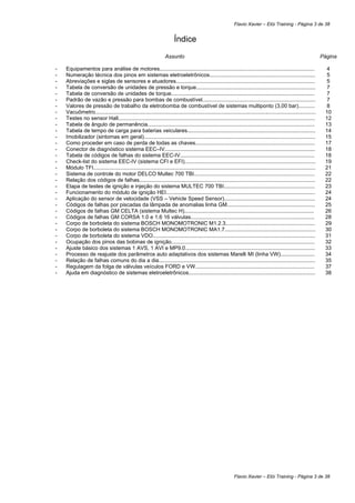 Flavio Xavier – Elói Training - Página 3 de 38


                                                                        Índice
                                                                   Assunto                                                                                            Página

-   Equipamentos para análise de motores........................................................................................................                       4
-   Numeração técnica dos pinos em sistemas eletroeletrônicos.......................................................................                                    5
-   Abreviações e siglas de sensores e atuadores.............................................................................................                          5
-   Tabela de conversão de unidades de pressão e torque................................................................................                                7
-   Tabela de conversão de unidades de torque................................................................................................                          7
-   Padrão de vazão e pressão para bombas de combustível............................................................................                                    7
-   Valores de pressão de trabalho da eletrobomba de combustível de sistemas multiponto (3,00 bar)...........                                                          8
-   Vacuômetro....................................................................................................................................................     10
-   Testes no sensor Hall....................................................................................................................................          12
-   Tabela de ângulo de permanência................................................................................................................                    13
-   Tabela de tempo de carga para baterias veiculares......................................................................................                            14
-   Imobilizador (sintomas em geral)...................................................................................................................                15
-   Como proceder em caso de perda de todas as chaves................................................................................                                  17
-   Conector de diagnóstico sistema EEC–IV.....................................................................................................                        18
-   Tabela de códigos de falhas do sistema EEC-IV..........................................................................................                            18
-   Check-list do sistema EEC-IV (sistema CFI e EFI)........................................................................................                           19
-   Módulo TFI.....................................................................................................................................................    21
-   Sistema de controle do motor DELCO Multec 700 TBI.................................................................................                                 22
-   Relação dos códigos de falhas......................................................................................................................                22
-   Etapa de testes de ignição e injeção do sistema MULTEC 700 TBI.............................................................                                        23
-   Funcionamento do módulo de ignição HEI....................................................................................................                         24
-   Aplicação do sensor de velocidade (VSS – Vehicle Speed Sensor).............................................................                                        24
-   Códigos de falhas por piscadas da lâmpada de anomalias linha GM...........................................................                                         25
-   Códigos de falhas GM CELTA (sistema Multec H).......................................................................................                               26
-   Códigos de falhas GM CORSA 1.0 e 1.6 16 válvulas...................................................................................                                28
-   Corpo de borboleta do sistema BOSCH MONOMOTRONIC M1.2.3............................................................                                                29
-   Corpo de borboleta do sistema BOSCH MONOMOTRONIC MA1.7.............................................................                                                30
-   Corpo de borboleta do sistema VDO.............................................................................................................                     31
-   Ocupação dos pinos das bobinas de ignição................................................................................................                          32
-   Ajuste básico dos sistemas 1 AVS, 1 AVI e MP9.0.......................................................................................                             33
-   Processo de reajuste dos parâmetros auto adaptativos dos sistemas Marelli MI (linha VW).......................                                                     34
-   Relação de falhas comuns do dia a dia.........................................................................................................                     35
-   Regulagem da folga de válvulas veículos FORD e VW................................................................................                                  37
-   Ajuda em diagnóstico de sistemas eletroeletrônicos.....................................................................................                            38




                                                                                                              Flavio Xavier – Elói Training - Página 3 de 38
 