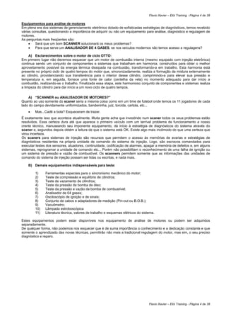 Flavio Xavier – Elói Training - Página 4 de 38

Equipamentos para análise de motores
Em plena era dos sistemas de gerenciamento eletrônico dotado de sofisticadas estratégias de diagnósticos, temos recebido
várias consultas, questionando a importância de adquirir ou não um equipamento para análise, diagnóstico e regulagem de
motores.
As perguntas mais freqüentes são:
     •   Será que um bom SCANNER solucionará os meus problemas?
     •   Para que serve um ANALISADOR DE 4 GASES, se nos veículos modernos não temos acesso a regulagens?

     A) Esclarecimentos sobre o motor de ciclo OTTO:
Em primeiro lugar não devemos esquecer que um motor de combustão interna (mesmo equipado com injeção eletrônica)
continua sendo um conjunto de componentes e sistemas que trabalham em harmonia, construídos para obter o melhor
aproveitamento possível da energia térmica dissipada na combustão, transformando-a em trabalho. Esta harmonia está
presente no próprio ciclo de quatro tempos do motor que, sincronizadamente, realiza a formação da mistura externamente
ao cilindro, providenciando sua transferência para o interior desse cilindro, comprimindo-a para elevar sua pressão e
temperatura e, em seguida, fornece uma fonte de calor (centelha da vela) no momento adequado para dar início a
combustão, realizando-se o trabalho. Finalizada essa etapa, este harmonioso conjunto de componentes e sistemas realiza
a limpeza do cilindro para dar início a um novo ciclo de quatro tempos.

    A) “SCANNER ou ANALISADOR DE MOTORES?”
Quanto ao uso somente do scaner seria a mesma coisa como em um time de futebol onde temos os 11 jogadores de cada
lado do campo devidamente uniformizados, bandeirinha, juiz, torcida, cartola, etc...
    •   Mas...Cadê a bola? Esqueceram de trazer.
É exatamente isso que acontece atualmente. Muita gente acha que investindo num scaner todos os seus problemas estão
resolvidos. Essa certeza dura até que aparece o primeiro veículo com um terrível problema de funcionamento e nosso
crente técnico, manuseando seu imponente equipamento, dá início à estratégia de diagnósticos do sistema através do
scaner e, segundos depois obtém a leitura de que o sistema está OK. Existe algo mais incômodo do que uma certeza que
virou incerteza.
Os scaners para sistemas de injeção são recursos que permitem o acesso às memórias de avarias e estratégias de
diagnósticos residentes na própria unidade de comando do sistema de injeção. Logo, são escravos comandados para
executar testes dos sensores, atuadores, continuidade, codificação de alarmes, apagar a memória de defeitos e, em alguns
sistemas, reprogramar a unidade de comando etc... Porém não possibilitam o reconhecimento de uma falha de ignição ou
um sistema de pressão e vazão de combustível. Os scanners permitem somente que as informações das unidades de
comando do sistema de injeção possam ser lidas ou escritas, e nada mais.

    B) Demais equipamentos indispensáveis para teste:

        1)     Ferramentas especiais para o sincronismo mecânico do motor;
        2)     Teste de compressão e equilíbrio de cilindros;
        3)     Teste de vazamento de cilindros;
        4)     Teste da pressão da bomba de óleo;
        5)     Teste da pressão e vazão da bomba de combustível;
        6)     Analisador de 04 gases;
        7)     Osciloscópio de ignição e de sinais;
        8)     Conjunto de cabos e adaptadores de medição (Pin-out ou B.O.B.);
        9)     Vacuômetro;
        10)    Lâmpada estroboscópica
        11)    Literatura técnica, valores de trabalho e esquemas elétricos do sistema.

Estes equipamentos podem estar disponíveis nos equipamento de análise de motores ou podem ser adquiridos
separadamente.
De qualquer forma, não podemos nos esquecer que é de suma importância o conhecimento e a dedicação constante e que
somente o aprendizado das novas técnicas, permitirão não mais a tradicional regulagem do motor, mas sim, o seu preciso
diagnóstico e reparo.




                                                                                   Flavio Xavier – Elói Training - Página 4 de 38
 