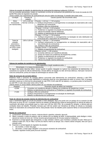 Flavio Xavier – Elói Training - Página 8 de 38

Valores de pressão de trabalho da eletrobomba de combustível de sistemas multiponto (3,00 bar)
Com as conexões apropriadas, instale um manômetro na linha de combustível (de preferência com fundo de escala de 4,00
bar/60 PSI) antes do regulador de pressão.
Tenha cuidado com vazamentos de combustível pôr cima do coletor de descarga. A pressão deve estar entre
    Condição          Pressão de                                 Causas (quando não encontrado valor)
                        trabalho
      Motor         2,20 a 2,60 bar; Pressão < 2,20 bar / > 7,00 ampéres
  funcionando      Normal: 2,40 bar. 1) Verifique entupimentos ou esmagamentos na tubulação do reservatório até o tubo
em marcha lenta                           distribuidor de combustível;
                                       2) Verifique o filtro de combustível.
                                        Pressão < 2,20 bar / <2,00 ampéres
                                       1) Problemas no regulador de pressão de combustível;
                                       2) Válvula de pressão máxima defeituosa;
                                       3) Defeitos na eletrobomba de combustível.
                                       Pressão > 2,70 bar / > 7,00 ampéres
                                       1) Verifique entupimentos ou esmagamentos na tubulação do tubo distribuidor de
                                          combustível até o reservatório de combustível.
    Teste de        2,80 a 3,20 bar. Pressão < 2,80 bar / > 7,00 ampéres
     pressão                           1) Verifique entupimentos ou esmagamentos na tubulação do reservatório até o
  acionando a                              tubo distribuidor de combustível;
 bomba através                         2) Verifique o filtro de combustível.
do FPR e motor                         Pressão normal / > 7,00 ampéres
    desligado                          1) Defeitos na eletrobomba de combustível;
                                       Pressão normal / < 2,80 ampéres
                                       1) Conexões elétricas com resistência elevada;
                                       2) Pontos de massa com problemas de fixação/mau contato;
                                       3) Defeitos na eletrobomba de combustível;
                                       4) Problemas no regulador de pressão de combustível;
                                       5) Válvula de pressão máxima defeituosa.

Valores de medidas de resistência da eletrobomba:
                                       Pinos específicos (medir resistência entre...)
          Alimentação (+) e massa da eletrobomba                                      1,00 a 4,00 Ω
Se algum dos testes descritos falhar, revisar quanto à quebra, desgaste ou ruptura nos conectores da eletrobomba, os
conectores do suporte do relê da eletrobomba, chicote elétrico de ligação do relê, terminais elétricos, interruptor inercial de
corte de combustível, pontos de massa de alimentação do veiculo e relê.

Valor de consumo de corrente elétrica
Podemos medir o consumo de corrente elétrica consumida pela eletrobomba de combustível, retirando o relê FPR.
Seleciona o multímetro para medir AMPÉRES (o multímetro deve ter uma capacidade de medir no mínimo 10A). A ponteira
vermelha coloca-se no terminal de alimentação do relê FPR (12,00 volts DC da bateria), e a ponteira preta no terminal 87
do relê FPR. O valor deve estar entre 2,00 e 7,00A.
Valores abaixo ou acima destes valores podem ser um indicativo de problemas.
       Ampéres                                       Possíveis causas de falhas nas medições
        <2,00A            Conexões com resistência elevada ou Massa com problemas de fixação/mau contato
                          Defeitos na eletrobomba de combustível ou Problemas no regulador de pressão de combustível
        >7,00A            Verifique o filtro de combustível
                          Verifique entupimentos ou esmagamentos na tubulação de distribuição
                          Defeitos na eletrobomba de combustível

Teste da válvula de pressão máxima da eletrobomba de combustível
Com o manômetro ligado no circuito de pressão e motor desligado, faça uma ponte com um pedaço de no conector do relê
FPR entre os pinos 30 e 87. A pressão máxima de trabalho da eletrobomba mede-se estrangulando na válvula de esfera do
manômetro até atingir uma pressão igual ou maior que 4,00 bar (58,0 PSI). Se a pressão for atingida, a válvula está em
condições ideais de trabalho. Pressões menores que 4,00 bar podem ser indicativos de falhas na válvula ou tubulação
interna do reservatório de combustível interna. Esta pressão menor de trabalho pode ocasionar falhas no funcionamento do
motor.

Bomba de combustível
1) Combustível: idoneidade do mesmo, misturas álcool x gasolina, solvente, água etc.
2) Medir a pressão e vazão do sistema, vide os valores com as tabelas de teste. A estanqueidade, após desligar o motor,
   deverá se manter em torno de 1,00 bar durante aproximadamente 20 minutos (sistema multiponto).
3) Examinar a correta ligação das mangueiras, ou seja: entrada x retorno, pois invertidas a pressão irá subir. Note que no
   sistema multec EFI, há um "filtro" na linha de retorno interno ao tanque. Se o mesmo estiver entupido, fará com que a
   pressão suba.
4) Examinar a correta ligação do regulador de pressão:
   •    Se invertido, o motor não pega;
   •    Se furado, o motor pega "afogado" e há consumo excessivo de combustível.
   “Cuidado: regulador furado pode provocar incêndio”.

                                                                                     Flavio Xavier – Elói Training - Página 8 de 38
 