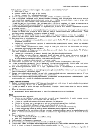 Flavio Xavier – Elói Training - Página 9 de 38

   Nota: cuidados que devem ser tomados para evitar que ocorra calço hidráulico no motor:
    • Retire todas as velas;
    • Desligue o sensor de pms antes de girar o motor;
    • Examine e troque o óleo e o filtro de óleo do motor.
5) Examine tubulações em geral, restringidas, amassadas, torcidas, invertidas ou vazamentos.
6) Tubo ou mangueira "pescadora" interna ao tanque furada, amassada, torta, fora das suas especificações técnicas
    mole, impedindo a captação do combustível pela bomba isto é : irá faltar combustível com o nível do tanque baixo
    fazendo com que o motor falhe em curvas, como também em alta potência.
    Cuidado: em veículos que possuem copo pescador interno (GM Corsa e Omega 2.2), existe a possibilidade de
    "entupimento" do furo calibrado do canal da linha de retorno proveniente do regulador de pressão.
7) Examine a correta montagem da bomba em seu alojamento copo, se estiver muito afastada surgirão falhas em curvas
    ou em altas rotações.
8) Examine e meça o consumo de corrente da bomba em funcionamento, bem como sua alimentação positiva e negativa,
    ou seja: não deverá haver "quedas de tensão" para esta medição a bomba deverá estar ligada ao chicote. Cuidado
    com maus contatos "esporádicos" no conector, soquete da bomba.
9) Nota: cuidado com a polarização correta da bomba, pois existe a possibilidade de inversão dos seus pólos + e -,
    fazendo com que a mesma gire em sentido contrário, não produzindo assim a pressão necessária para o sistema.
10) Queima periódica do fusível da bomba:
    • Examine a bomba, pois a mesma poderá travar de vez em quando (Multec 700 EFI) com rompimento das escovas,
         provocando curto-circuito.
    • Cuidado com o chicote ou com o interruptor da pressão do óleo, pois no sistema Multec a bomba está ligada em
         paralelo com o mesmo.
    • Examine também a ligação entre a bomba e tampa de saída, pois pode haver fios descascados sem isolação
         dando curto esporádico (Veículos GM Vectra).
11) Examine todos os tipos de filtragem, peneiras, telas, filtros em geral, inclusive filtros internos (Multec 700 EFI), bem
    como a sua montagem, vazamentos etc.
    •    Cuidado com o "amortecedor de pressão" entupido e sua aplicação correta de montagem.
    •    Nota: cuidado com os pré-filtros em sistemas à álcool, pois esse pré-filtro possui internamente uma tela de
         proteção a mais, se for colocado um pré-filtro sem essa proteção a bomba somente mandará ar, pois o pré-filtro se
         fechará com a sucção impedindo assim o fornecimento de combustível.
12) Examine todos os problemas relacionados com o interruptor inercial.
13) Vide o sistema relacionado com o circuito dos gases evaporativos, cânister, aeração do tanque, tubulações.
14) Cuidado em sistemas que usam um copo no tanque para captação de combustível para a bomba. Este "copo" nunca
    poderá ficar vazio, pois, há o risco de "queima da bomba", pois a mesma trabalhará seca.
15) Nota: a "descarga do retorno” deverá cair no copo. De preferência junto ao tubo de captação do combustível para a
    bomba.
16) Em sistemas “returnless” (s/ linha de retorno) meça a vazão após a saída do filtro, instalando para isso um regulador de
    pressão somente para execução dos testes.
17) Cuidado com reguladores de pressão "internos", pois o mesmo poderá estar com vazamento no seu anel “O” ring,
    dificultando a partida do motor, com demora para pressurizar o sistema.
18) Cuidado com a inversão de polaridade nos conectores, pois assim em vez de gerar pressão a mesma passará a gerar
    uma depressão, pois o sentido de rotação do motor será invertido.

Queima constante da bomba
1) Cuidado em veículos equipados com GNV (gás natural veicular), pois existe o risco de queima da bomba com pouco
   combustível no tanque devido a falta de "lubrificação" na mesma.
2) Cuidado com a linha de retorno dos gases evaporativos para o cânister a mesma poderá estar com restrição entupida
   etc.
3) Bomba de combustível roncando:
   • No sistema LE Jetronic, examine o débito da pré-bomba instalada no tanque de combustível.

Reles
1) Contatos do relê ficam "vibrando":
    •   Examine se não há falta de massa, aterramentos em geral, sempre faça os testes de partida e carga, examine
        "quedas de tensão", bateria com vasos em curto, com defeito etc.
    •   Examine se o veículo está equipado com velas "resistivas" (uso obrigatório).
    •   Examine se não existe fuga na "porcelana" da vela para o castelo da mesma (efeito CORONA).
    •   Examine as bobinas de ignição quanto a curto-circuito, fugas de alta-tensão etc.
    •   Examine "interferências" provocadas por alta tensão (os cabos de velas deverão ser resistivos).
    •   Examine chicotes sem malhas de proteção (shield), expostos a campos magnéticos em geral.
2) Examine a saída 87 ou 87b, pois existem relês que provocam queda de tensão em apenas uma saída (faiscamento),
    devido às platinas dos contatos estarem afastadas ou carbonizadas, dependendo do consumo de corrente de cada
    saída.
3) Examine a aplicação correta, isto é:
    •   Relês (NF): normalmente fechados (ex. A/C Ford Zetec);
    •   Relês (NA): normalmente abertos.
4) Relês com outra configuração em seus pinos.
5) Examine a aplicação: com ou sem temporizador, relês com diodo de proteção.
6) Examine solda fria em seu interior, nos pinos ligados a placa de circuitos como também examine as ligações dos pinos
    do relê ao circuito ex.: caixas de fusíveis com trilhas quebradas, soldas frias etc.
                                                                                   Flavio Xavier – Elói Training - Página 9 de 38
 