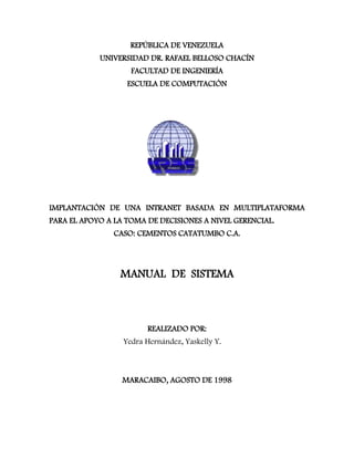 REPÚBLICA DE VENEZUELA
UNIVERSIDAD DR. RAFAEL BELLOSO CHACÍN
FACULTAD DE INGENIERÍA
ESCUELA DE COMPUTACIÓN
IMPLANTACIÓN DE UNA INTRANET BASADA EN MULTIPLATAFORMA
PARA EL APOYO A LA TOMA DE DECISIONES A NIVEL GERENCIAL.
CASO: CEMENTOS CATATUMBO C.A.
MANUAL DE SISTEMA
REALIZADO POR:
Yedra Hernández, Yaskelly Y.
MARACAIBO, AGOSTO DE 1998
 