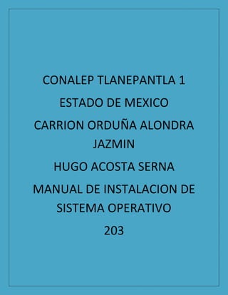 CONALEP TLANEPANTLA 1
ESTADO DE MEXICO
CARRION ORDUÑA ALONDRA
JAZMIN
HUGO ACOSTA SERNA
MANUAL DE INSTALACION DE
SISTEMA OPERATIVO
203
 