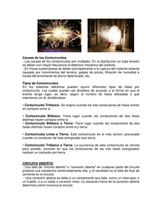 Causas de los Cortocircuitos
- Las causas de los cortocircuitos son múltiples. En la distribución en baja tensión
se deben con mayor frecuencia al deterioro mecánico del aislante.
- En líneas subterráneas se deben principalmente a la ruptura del material aislante
causado por movimientos del terreno, golpes de picota, filtración de humedad a
través del envolvente de plomo deteriorado, etc.
Tipos de Cortocircuitos
En los sistemas eléctricos pueden ocurrir diferentes tipos de fallas por
cortocircuito. Los cuales pueden ser divididos de acuerdo a la forma en que el
evento tenga lugar, es decir, según el número de fases afectadas o que
intervienen en él, dividiéndose:
• Cortocircuito Trifásico: Se origina cuando los tres conductores de fases entren
en contacto entre sí.
• Cortocircuito Bifásico: Tiene lugar cuando los conductores de dos fases
distintas hacen contacto entre sí.
• Cortocircuito Bifásico a Tierra: Tiene lugar cuando los conductores de dos
fases distintas hacen contacto entre si y tierra.
• Cortocircuito Línea a Tierra: Este cortocircuito es el más común, provocado
cuando un conductor de fase energizado toca tierra.
• Cortocircuito Trifásico a Tierra: La ocurrencia de este cortocircuito es remota
pero posible, consiste en que los conductores de las tres fases energizados
realicen un contacto con tierra.
CIRCUITO ABIERTO
- Una falla de "circuito abierto" o "conexión abierta" en cualquier parte del circuito
produce una resistencia extremadamente alta, y el resultado es la falta de flujo de
corriente en el circuito.
- Una conexión abierta se debe a un componente que falla, como un interruptor o
un fusible, o a un cable o conector rotos. La ubicación física de la conexión abierta
determina cómo funciona el circuito.
 