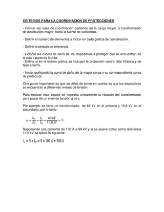 CRITERIOS PARA LA COORDINACIÓN DE PROTECCIONES
- Formar las rutas de coordinación partiendo de la carga mayor, o transformador
de distribución mayor, hacia la fuente de suministro.
- Definir el número de elementos a incluir en cada grafica de coordinación.
- Definir la tensión de referencia.
- Colocar las curvas de daño de los dispositivos a proteger que se encuentran en
la ruta o parte de la ruta.
- Definir si en la misma grafica se incluyen la protección contra falla trifásica y de
fase a tierra.
- Iniciar graficando la curva de daño de la mayor carga y su correspondiente curva
de protección.
Otro punto importante es que se debe de tomar en cuenta es que los dispositivos
se encuentran a diferentes niveles de tensión.
Para realizar esta escala se necesita únicamente la relación del transformador
para pasar de un nivel de tensión a otro.
Por ejemplo se tiene un transformador de 69 kV en el primario y 13,8 kV en el
secundario, por lo tanto:
Suponiendo una corriente de 100 A a 69 kV y sí se quiere tomar como referencia
13,8 kV se aplica lo siguiente:
 