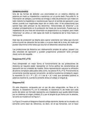 GENERALIDADES
Una de las formas de detectar una anormalidad en un sistema eléctrico de
potencia es medir su impedancia o reactancia, en un punto dado. Para este fin, la
información de voltajes y corrientes se entrega a relés de protección que miden en
todo instante la impedancia o reactancia por fase en el sentido de operación y que
actúan cuando sus magnitudes bajan de un cierto valor. A las protecciones que
operan bajo este principio se les denomina: “Direccionales de distancia” y se
emplean principalmente en la protección de líneas de transmisión. Puesto que la
impedancia de una línea de transmisión es proporcional a su longitud, para medir
"distancias" se utiliza un relé capaz de medir la impedancia de la línea hasta un
cierto punto.
Este tipo de protección se diseña para operar solamente con fallas que ocurran
entre el punto de ubicación de los relés y un punto dado de la línea, de modo que
puedan discriminar entre fallas que ocurran en diferentes secciones de ella.
Las protecciones de distancia son relativamente simples de aplicar, poseen una
alta velocidad de operación y pueden proporcionar protección tanto principal
(local) como de respaldo.
Diagramas R-X y P-Q
Para comprender en mejor forma el funcionamiento de las protecciones de
distancia se requiere poder representar en forma gráfica las características de
operación de sus unidades de medida. Dicha representación requiere la utilización
de planos complejos adecuados tales como, los planos R-X y P-Q. Previamente es
conveniente recordar que por convención, se define la potencia compleja S, según
la expresión S= V.I = P + jQ = V I cos ϕ + jV I sinϕ, que considera positiva la
potencia reactiva Q, cuando la corriente atrasa al voltaje un ángulo ϕ.
Diagrama R-X
En este diagrama, compuesto por un par de ejes ortogonales, se lleva en la
abscisa, la resistencia R y en la ordenada, la reactancia X, de modo que cada
punto del plano así formado representa una impedancia que queda determinada
por su distancia al origen (módulo Z) y por el ángulo ϕ que forma con la abscisa,
tal como se muestra en la Figura 1.
La Figura 2 muestra el diagrama fasorial voltaje-corriente, donde se ha situado a la
corriente como fasor de referencia, es decir, en el eje horizontal, con el fasor
 