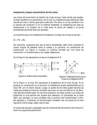 Impedancia y ángulo característico de las Líneas
Las líneas de transmisión se diseñan de modo tal que, hasta donde sea posible,
se logre equilibrar sus parámetros, por lo cual, su impedancia equivalente por fase
resulta ser más o menos igual para cada fase. Por tanto, si no hay cambios ni en
la sección del conductor ni en el material empleado, la impedancia por fase es
proporcional a la longitud de la línea entre el punto de medida y el punto
considerado (punto de falla, por ejemplo).
La expresión para una impedancia homogénea a lo largo de la línea es del tipo:
ZL = RL + jXL
Así entonces, cualquiera que sea el tramo considerado, dará como resultado el
mismo ángulo de desfase entre el voltaje y la corriente, en condiciones de
cortocircuito. La Figura 3 muestra un sistema formado por una línea de
transmisión, un transformador y las cargas respectivas.
En la Figura 4 se representa la línea en el diagrama R-X.
En la Figura 4, el trazo AC representa la impedancia de la línea ZL∠ϕL. Si se
produce un cortocircuito en el punto B, la impedancia queda representada por el
trazo AB, con el mismo ángulo. Luego, el ajuste de los relés puede hacerse de
modo que proteja la línea por completo, pero que no vea una falla en D, es decir,
más allá del transformador. En términos prácticos, los relés cuentan con zonas de
protección lo cual permite dar ajustes que abarquen un porcentaje de la línea
(80%, por ejemplo), la línea completa más el primario del transformador (110%,
por ejemplo) y, finalmente, el transformador completo más una parte de la línea
siguiente o de la carga, según sea el caso.
A manera de ejemplo, supóngase que los componentes del sistema de la Figura 3,
tienen los siguientes parámetros:
 