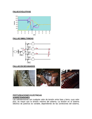 FALAS EVOLUTIVAS
FALLAS SIMULTÁNEAS
FALLAS EN DEVANADOS
PERTURBACIONES ELÉCTRICAS
SOBRETENSIONES
Las sobretensiones son cualquier valor de tensión entre fase y tierra, cuyo valor
pico, es mayor que la tensión máxima del sistema. La tensión en el sistema
eléctrico de potencia es variable, dependiendo de las condiciones del sistema,
 