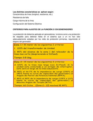 Las distintas características se aplican según:
Característica de línea (longitud, reactancia, etc.)
Resistencia de falla
Carga máxima de la línea
Configuración del Sistema Eléctrico
CRITERIOS PARA AJUSTES DE LA FUNCIÓN 21 EN GENERADORES
La protección de distancia aplicada en generadores, funciona como una protección
de respaldo para detectar fallas en el sistema que a un no han sido
adecuadamente aisladas por los relés de protección primarias, requiriendo el
disparo del generador.
 