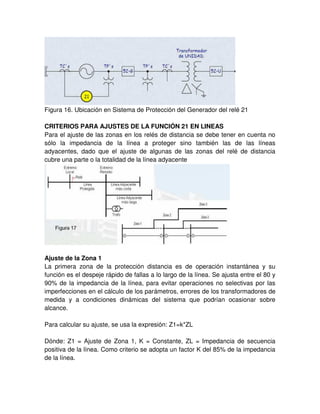 Figura 16. Ubicación en Sistema de Protección del Generador del relé 21
CRITERIOS PARA AJUSTES DE LA FUNCIÓN 21 EN LINEAS
Para el ajuste de las zonas en los relés de distancia se debe tener en cuenta no
sólo la impedancia de la línea a proteger sino también las de las líneas
adyacentes, dado que el ajuste de algunas de las zonas del relé de distancia
cubre una parte o la totalidad de la línea adyacente
Ajuste de la Zona 1
La primera zona de la protección distancia es de operación instantánea y su
función es el despeje rápido de fallas a lo largo de la línea. Se ajusta entre el 80 y
90% de la impedancia de la línea, para evitar operaciones no selectivas por las
imperfecciones en el cálculo de los parámetros, errores de los transformadores de
medida y a condiciones dinámicas del sistema que podrían ocasionar sobre
alcance.
Para calcular su ajuste, se usa la expresión: Z1=k*ZL
Dónde: Z1 = Ajuste de Zona 1, K = Constante, ZL = Impedancia de secuencia
positiva de la línea. Como criterio se adopta un factor K del 85% de la impedancia
de la línea.
 