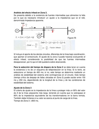 Análisis del efecto infeed en Zona 2.
Se presenta debido a la existencia de fuentes intermedias que alimentan la falla
por lo que es necesario introducir un ajuste a la impedancia que ve el relé,
denominada Impedancia aparente.
I2 incluye el aporte de los demás circuitos, diferentes de la línea bajo coordinación,
que aportan al cortocircuito. El ajuste de la zona 2 puede hacerse excluyendo el
efecto infeed, considerando la posibilidad de que las fuentes intermedias
desaparezcan, por lo que el relé quedaría sobre alcanzando.
Para la selección del tiempo de disparo de la Zona 2 se debe tener en cuenta
la existencia o no de un esquema de teleprotección en la línea. Si lo tiene, se
selecciona un tiempo de 400 ms; si no, este tiempo se determina mediante un
análisis de estabilidad del sistema ante contingencias en el circuito. Este tiempo
(tiempo crítico de despeje de fallas ubicadas en Zona 2) puede oscilar entre 150
ms y 250 ms, dependiendo de la longitud de la línea y de las condiciones de
estabilidad del sistema.
Ajuste de la Zona 3
El criterio de ajuste es la impedancia de la línea a proteger más un 80% del valor
de Z de la línea adyacente más larga, teniendo en cuenta que no sobrepase el
80% de la impedancia equivalente de los transformadores en la barra remota.
También debe limitarse si su valor se acerca al punto de carga de la línea.
Tiempo de Zona 3: >800 ms.
 