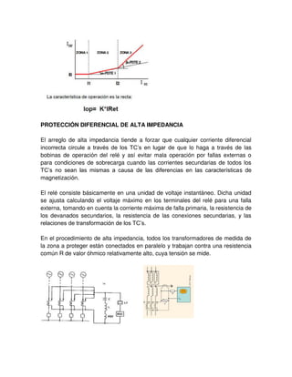 PROTECCIÓN DIFERENCIAL DE ALTA IMPEDANCIA
El arreglo de alta impedancia tiende a forzar que cualquier corriente diferencial
incorrecta circule a través de los TC’s en lugar de que lo haga a través de las
bobinas de operación del relé y así evitar mala operación por fallas externas o
para condiciones de sobrecarga cuando las corrientes secundarias de todos los
TC’s no sean las mismas a causa de las diferencias en las características de
magnetización.
El relé consiste básicamente en una unidad de voltaje instantáneo. Dicha unidad
se ajusta calculando el voltaje máximo en los terminales del relé para una falla
externa, tomando en cuenta la corriente máxima de falla primaria, la resistencia de
los devanados secundarios, la resistencia de las conexiones secundarias, y las
relaciones de transformación de los TC’s.
En el procedimiento de alta impedancia, todos los transformadores de medida de
la zona a proteger están conectados en paralelo y trabajan contra una resistencia
común R de valor óhmico relativamente alto, cuya tensión se mide.
 