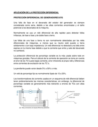APLICACIÓN DE LA PROTECCIÓN DIFERENCIAL
PROTECCIÓN DIFERENCIAL DE GENERADORES 87G
Una falla de fase en el devanado del estator del generador es siempre
considerada como seria, debido a las altas corrientes encontradas y el daño
potencial a los devanados de la máquina.
Normalmente se usa un relé diferencial de alta rapidez para detectar fallas
trifásicas, de fase a fase y de doble fase a tierra.
Las fallas de una fase a tierra no son normalmente detectadas por los relés
diferenciales de máquinas, a menos que su neutro esté puesto a tierra
sólidamente o con baja impedancia. Un relé diferencial no detectará una falla entre
espiras en la misma fase debido a que la corriente que entra y sale del devanado
no cambiará.
La protección diferencial de porcentaje variable es la más usada sobre todo en
máquinas grandes. Para el cálculo de la corriente de operación se toma en cuenta
el error de los TC’s para bajas corriente, error inherente al propio relé y Diferencias
entre corrientes de excitación de los TC´s.
La pendiente puede variar desde 5% a 50% o más.
Un relé de porcentaje fijo es normalmente fijado de 10 a 25%.
Los transformadores de corriente usados en un esquema de relé diferencial deben
tener preferentemente las mismas características; sin embargo, la diferencial de
porcentaje variable es generalmente más tolerante a errores de TCs con altas
corrientes.
 