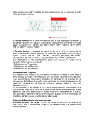 estas variaciones están limitadas por las características de los equipos, tensión
nominal, tensión máxima.
• Tensión Nominal: Es el valor de la tensión para el cual se proyectó el sistema y
se fabricó y probaron los equipos. Ejemplo: En Venezuela las tensiones nominales
según norma Covenin 159:1997 son: 120 V; 240 V; 480 V; 13,8kV; 34,5 kV; 69 kV;
115 kV; 230 kV; 400kV y 765 kV.
• Tensión Máxima: comprende un aumento de 5% a 10% por encima de la
tensión nominal del sistema. Ejemplo: En Venezuela las tensiones máximas según
norma Covenin 159:1997 son: 120/126V; 240/252V; 480/504V;13,8/14,49kV;
34,5/36,23kV; 69/72,5 kV; 115/121 kV; 230/242kV; 400/420 kV y 765/800 kV.
Una clasificación de las sobretensiones puede ser realizada en función de la
duración de las mismas, quedando:
• Sobretensiones Temporales.
• Sobretensiones de Maniobra.
• Sobretensiones Atmosféricas.
Sobretensiones Temporal
Una sobretensión temporal es una tensión oscilatoria en fases o entre fases y
tierra de larga duración no amortiguadas o en su defecto ligeramente amortiguado.
Las sobretensiones temporales consisten en cambios en la amplitud de la
componente de 60Hz de la tensión o sus armónicas por efecto de operaciones de
maniobra, cambios en el flujo de potencia reactiva, fallas o bien por
Ferroresonancia.
La sobretensión, si es superior al 20% de la tensión nominal y de acuerdo a la
ubicación del codo de la curva de magnetización de los transformadores puede
ocasionar una fuerte saturación del núcleo magnético, vibraciones en el núcleo,
etc., además se genera corrientes armónicas que pueden producir resonancia en
el sistema dando origen a sobretensiones adicionales.
Orígenes de las sobretensiones temporales
Cambios bruscos de carga: Cuando la carga suministrada al sistema se
desconecta, total o parcialmente, se producen sobretensiones que pueden durar
varios segundos.
 
