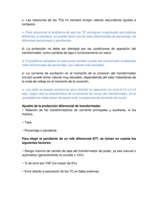 c- Las relaciones de los TCs no siempre arrojan valores secundarios iguales a
comparar.
c- Para solucionar el problema de que los TC entreguen magnitudes secundarias
diferentes a comparar, se puede hacer uso de relés diferenciales de porcentaje, de
diferentes porcentajes o pendientes.
d- La protección no debe ser afectada por las condiciones de operación del
transformador, como cambios de taps o funcionamiento en vacío.
d- El problema señalado en este punto también puede ser solucionado empleando
relés diferenciales de porcentaje, con valores más elevados.
e- La corriente de excitación en el momento de la conexión del transformador
(inrush) puede tomar valores muy elevados, dependiendo del valor instantáneo de
la onda de voltaje en el momento de la conexión.
e- Los relés se pueden temporizar para retardar su operación en unos 0,10 a 0,14
seg., según sea la característica de la corriente de inrush del transformador, en la
actualidad los relés posen bloqueos ante la presencia de corriente de inrush.
Ajustes de la protección diferencial de transformador
− Relación de los transformadores de corriente principales y auxiliares, si los
hubiera.
− Taps
− Porcentaje o pendiente
Para elegir la pendiente de un relé diferencial 87T, se toman en cuenta los
siguientes factores:
− Rango máximo de cambio de taps del transformador de poder, ya sea manual o
automático (generalmente no excede ± 10%)
− % de error por TAP (no mayor de 5%)
− Error debido a saturación de los TC en fallas externas.
 